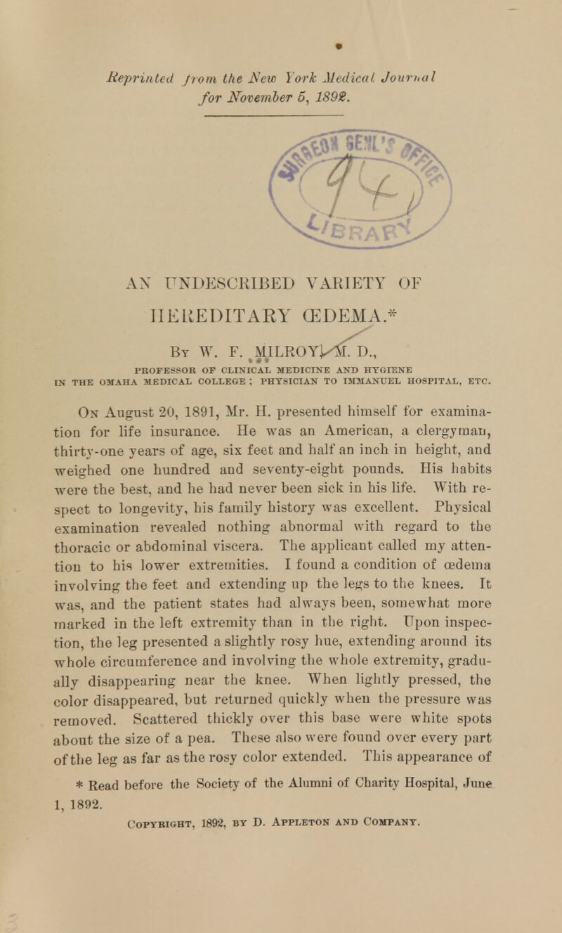 Meprinted from the New York Medical Journal for N'otember 5, 1892. AN UNDESCRIBED VARIETY OF IIEREDITAEY (EDEMA * By W. F. ^MJLROYM^Td., PROFESSOR OF CLINICAL MEDICINE AND HTOIENE IN THE OMAHA MEDICAL COLLEGE ; PHYSICIAN TO IMMANUEL HOSPITAL. ETC. Ox August 20, 1891, Mr. H. presented himself for examina- tion for life insurance. He was an American, a clergyman, thirty-one years of age, six feet and half an inch in height, and weighed one hundred and seventy-eight pounds. His liabits were the best, and he had never been sick in his life. With re- spect to longevity, his family history was excellent. Physical examination revealed nothing abnormal with regard to the thoracic or abdominal viscera. The applicant called my atten- tion to his lower extremities. I found a condition of oedema involving the feet and extending up the legs to the knees. It was, and the patient states had always been, somewhat more marked in the left extremity than in the right. Upon inspec- tion, the leg presented a slightly rosy hue, extending around its whole circumference and involving the whole extremity, gradu- ally disappearing near the knee. When lightly pressed, the color disappeared, but returned quickly when the pressure was removed. Scattered thickly over this base were white spots about the size of a pea. These also were found over every part of the leg as far as the rosy color extended. This appearance of * Read before the Society of the Alumni of Charity Hospital, June 1, 1892. Copyright, 1892, by D. Appleton and Company.