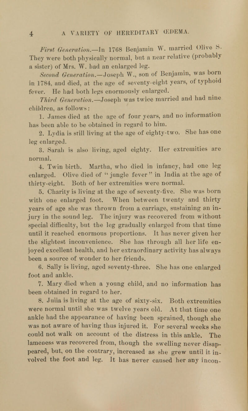 First Generation.—h\ 1768 Benjamin W. married Olive S. They were both physically normal, but a near relative (probably a sister) of Mrs. W. had an enlarged leg. Second Generation.—,]ose\)\\ W., son of Benjamin, was born in 1784, and died, at the age of seventy-eight years, of typhoid fever. He bad both legs enormously enlarged. Third Generation.—Joseph was twice married and had nme children, as follows: 1. James died at the age of four years, and no information has been able to be obtained in regard to him. 2. Lydia is still living at the age of eighty-two. She has one leg enlarged. 3. Sarah is also living, aged eighty. Iler extremities are normal. 4. Twin birth. Martha, who died in infancy, had one leg enlarged. Olive died of  jungle fever  in India at the age of thirty-eight. Both of her extremities were normal. 5. Charity is living at the age of seventy-five. She was born with one enlarged foot. When between twenty and thirty years of age she was thrown from a carriage, sustaining an in- jury in the sound leg. The injury was recovered from without special difficulty, but the leg gradually enlarged from that time until it readied enormous proportions. It has never given her the slightest inconvenience. She has through all her life en- joyed excellent health, and her extraordinary activity has always been a source of wonder to her friends. 6. Sally is living, aged seventy-three. She has one enlarged foot and ankle. 7. Mary died when a young child, and no information has been obtained in regard to her. 8. Jniia is living at the age of sixty-six. Both extremities were normal until she was twelve years old. At that time one ankle had the appearance of having been sprained, though she was not aware of having thus injured it. For several weeks she could not walk on account of the distress in this ankle. The lameness was recovered from, though the swelling never disap- peared, but, on the contrary, increased as she grew until it in- volved the foot and leg. It has never caused her any incon-