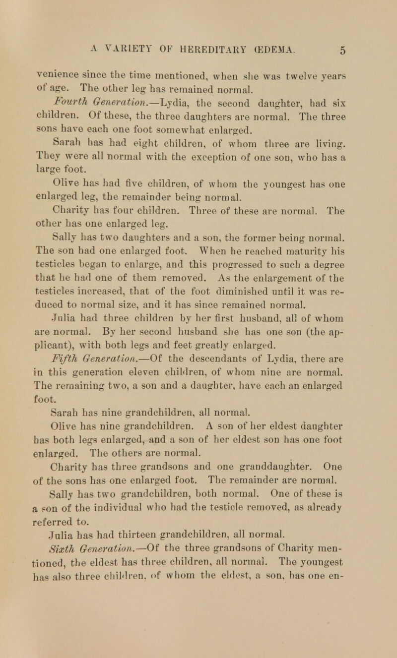 venience since the time mentioned, when she was twelve years of age. The other leg has remained normal. Fourth Generation.—Lydia, the second daughter, had six children. Of these, the three daughters are normal. The three sons have each one foot somewhat enlarged. Sarah has had eight children, of whom tliree are living. They were all normal with the exception of one sou, who has a large foot. Olive has had five children, of whom the youngest has one enlarged leg, the remainder being normal. Charity has four children. Three of these are normal. The other has one enlarged leg. Sally has two daughters and a son, the former being normal. The son had one enlarged foot. When he reached maturity his testicles began to enlarge, and this progressed to such a degree that he had one of them removed. As the enlargement of the testicles increased, that of the foot diminished until it was re- duced to normal size, and it has since remained normal. Julia had three children by her first husband, all of whom are normal. By her second husband she has one son (the ap- plicant), with both legs and feet greatly enlarged. Fifth Generation.—Of the descendants of Lydia, there are in this generation eleven children, of whom nine are normal. The remaining two, a son and a daughter, have each an enlarged foot. Sarah has nine grandchildren, all normal. Olive has nine grandchildren. A son of her eldest daughter has both legs enlarged, and a son of her eldest son has one foot enlarged. The others are normal. Charity has three grandsons and one granddaughter. One of the sons has one enlarged foot. The remainder are normal. Sally has two grandchildren, both normal. One of these is a son of the individual who had the testicle removed, as already referred to. Julia has had thirteen grandchildren, all normal. Sixth Generation.—Of the three grandsons of Charity men- tioned, the eldest has three children, all normal. The youngest has also three children, of whom the eldest, a son, has one en-