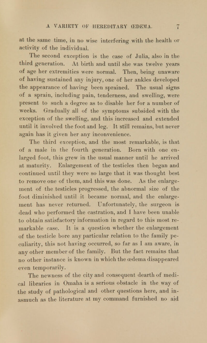 at the same time, in no wise interfering with the health or activity of the individual. The second exception is the case of Julia, also in the third generation. At hirth and until she was twelve years of age her extremities were normal. Then, being unaware of having sustained any injury, one of her ankles developed the appearance of having been sprained. The usual signs of a sprain, including pain, tenderness, and swelling, were present to such a degree as to disable her for a number of weeks. (Tradually all of the symptoms subsided with the exception of the swelling, and this increased and extended until it involved the foot and leg. It still remains, but never again has it given her any inconvenience. The third exception, and the most remarkable, is that of a male in the fourth generation. Born with one en- larged foot, this grew in the usual manner until he arrived at maturity. Enlargement of the testicles then began and continued until they were so large that it was thought best to remove one of them, and this was done. As the enlarge- ment of the testicles progressed, the abnormal size of the foot diminished until it became normal, and the enlarge- ment has never returned. Unfortunately, the surgeon is dead who performed the castration, and I have been unable to obtain satisfactory information in regard to this most re- markable case. It is a question whether the enlargement of the testicle bore any particular relation to the family pe- culiarity, this not having occurred, so far as I am aware, in anv other member of the family. But the fact remains that no other instance is known in which the (edema disappeared even temporarily. The newness of the city and consequent dearth of medi- cal libraries in Omaha is a serious obstacle in the way of the study of pathological and other questions here, and in- asmuch as the literature at my command furnished no aid