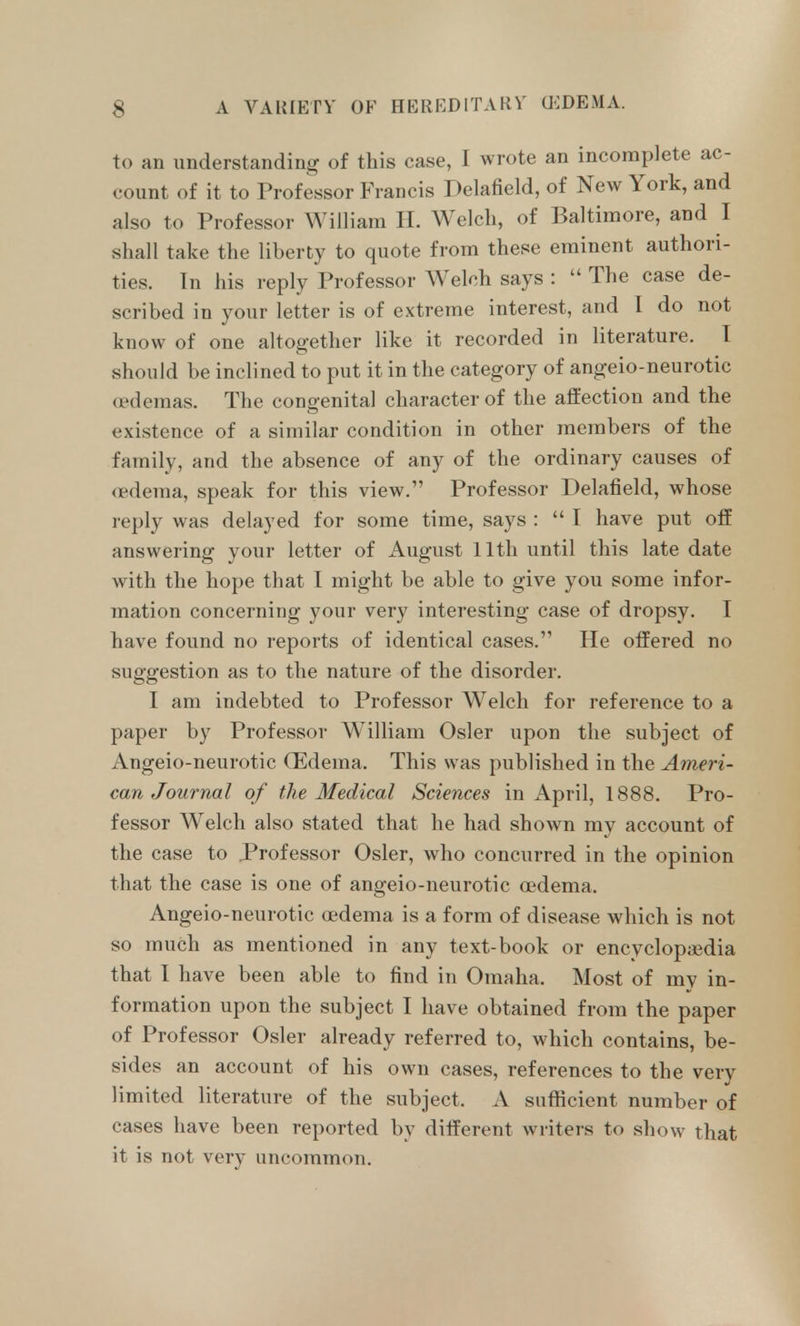 to an understanding of this case, I wrote an incomplete ac- count of it to Professor Francis Delafield, of New York, and also to Professor William 11. Welch, of Baltimore, and I shall take the liberty to quote from these eminent authori- ties. In his reply Professor Welch says : The case de- scribed in your letter is of extreme interest, and I do not know of one altogether like it recorded in literature. I should be inclined to put it in the category of angeio-neurotic oedemas. The congenital character of the affection and the existence of a similar condition in other members of the family, and the absence of any of the ordinary causes of <edema, speak for this view. Professor Delafield, whose reply was delayed for some time, says :  I have put off answering your letter of August 11th until this late date with the hope that I might be able to give you some infor- mation concerning your very interesting case of dropsy. I have found no reports of identical cases. He offered no suggestion as to the nature of the disorder. I am indebted to Professor Welch for reference to a paper by Professor William Osier upon the subject of Angeio-neurotic Oedema. This was published in the Ameri- can Journal of the Medical Sciences in April, 1888. Pro- fessor Welch also stated that he had shown my account of the case to .Professor Osier, who concurred in the opinion that the case is one of angeio-neurotic oedema. Angeio-neurotic oedema is a form of disease which is not so much as mentioned in any text-book or encyclopiudia that I have been able to find in Omaha. Most of my in- formation upon the subject I have obtained from the paper of Professor Osier already referred to, which contains, be- sides an account of his own cases, references to the very limited literature of the subject. A sufiicient number of cases have been reported by different writers to show that it is not very uncommon.