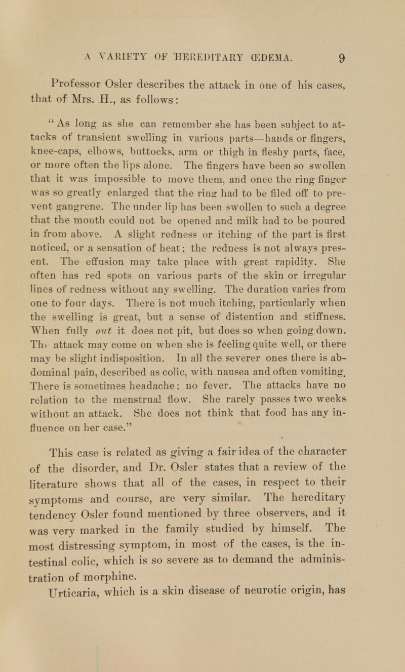 Professor Osier describes the attack in one of bis cases, tbat of Mrs. H., as follows:  As long as she can remember she has been subject to at- tacks of transient swelling in varions parts—hands or fingers, knee-caps, elbows, buttocks, arm or thigh in fleshy parts, face, or more often the lips alone. The fingers have been so swollen that it was impossible to move them, and once the ring finger was so greatl}' enlarged that the ring had to be filed off to pre- vent gangrene. The under lip has been swollen to such a degree that the mouth could not be opened and milk had to be poured in from above. A slight redness or itching of the part is first noticed, or a sensation of heat; the redness is not always pres- ent. The effusion may take place with great rapidity. She often has red spots on various parts of the skin or irregular lines of redness without any swelling. The duration varies from one to four days. There is not much itching, particularly when the swelling is great, but a sense of distention and stiffness. When fully out it does not pit, but does so when going down. Tht attack may come on when she is feeling quite well, or there may be slight indisposition. In all the severer ones there is ab- dominal pain, described as colic, with nausea and often vomiting. There is sometimes headache: no fever. The attacks have no relation to the menstrual flow. She rarely passes two weeks without an attack. She does not think that food has any in- fluence on her case. This case is related as giving a fair idea of the character of the disorder, and Dr. Osier states that a review of the literature shows that all of the cases, in respect to their symptoms and course, are very similar. The hereditary tendency Osier found mentioned by three observers, and it was very marked in the family studied by himself. The most distressing symptom, in most of the cases, is the in- testinal colic, which is so severe as to demand the adminis- tration of morphine. Urticaria, which is a skin disease of neurotic origin, has