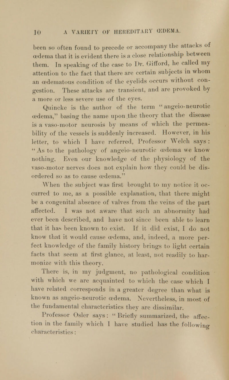 been so often found to precede or accompany the attacks of oedema that it is evident tliere is a close relationship between them. In speaking of the case to Dr. Gifford, he called my attention to the fact that there ai-e certain subjects in whom an oedeinatous condition of the eyelids occurs without con- gestion. These attacks are transient, and are provoked by a more or less severe use of the eyes. Quincke is the author of the term  angeio-neurotic oedema, basing the name upon .the theory that the disease is a vaso-motor neurosis by means of which the permea- bility of the vessels is suddenly increased. However, in his lettei', to which T have referred, Professor Welch says :  As to the pathology of angeio-neurotic anlema we know nothing. Even our knowledge of the physiology of the vaso-motor nerves does not explain how they could be dis- ordered so as to cause a'dema. When the subject was first brought to my notice it oc- curred to me, as a possible explanation, that there might be a congenital absence of valves from the veins of the part affected. I was not aware that such an abnormitv had ever been described, and have not since been able to learn that it has been known to exist. If it did exist, I do not know that it would cause oedema, and, indeed, a more per- fect knowledge of the family history brings to light certain facts that seem at first glance, at least, not readily to har- monize with this theory. There is, in my judgment, no })atliological condition with which we are acquainted to which the case which I have related corresponds in a greater degree than wliat is known as angeio-neurotic (X'dema. Nevertheless, in most of the fundamental characteristics they are dissimilar. Professor Osier says:  Briefiy summarized, the affec- tion in the family which I have studied has the following characteristics: