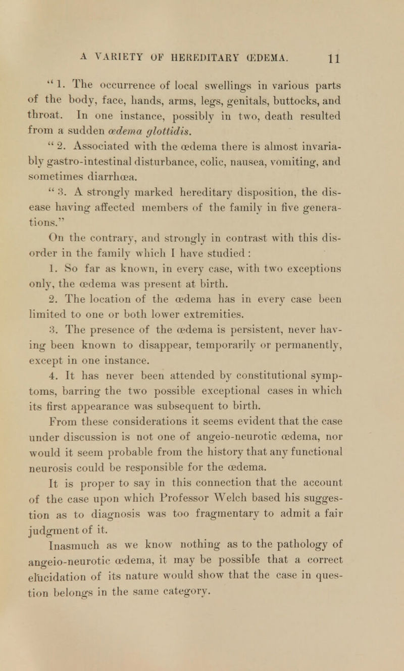 ''1. The occurrence of local swellings in various parts of the body, face, hands, arms, legs, genitals, buttocks, and throat. In one instance, possibly in two, death resulted from a sudden oedema glottidis.  2. Associated with the oedema there is almost invaria- bly gastro-intestinal disturbance, colic, nausea, vomiting, and sometimes diarrhoea.  '?>. A strongly marked hereditary disposition, the dis- ease having atfected members of the family in five genera- tions.' On the contrary, and strongly in contrast with this dis- order in the family which I have studied : 1. So far as known, in every case, with two exceptions only, the oedema was present at birth. 2. The location of the oedema has in every case been limited to one or both lower extremities. 3. The presence of the oedema is persistent, never hav- ing been known to disappear, temporarily or permanently, except in one instance. 4. It has never been attended by constitutional symp- toms, barring the two possible exceptional cases in which its first appearance was subsequent to birth. From these considerations it seems evident that the case under discussion is not one of angeio-neurotic oedema, nor •would it seem probable from the history that any functional neurosis could be responsible for the oedema. It is proper to say in this connection that the account of the case upon which Professor Welch based his sugges- tion as to diagnosis was too fragmentary to admit a fair judgment of it. Inasmuch as we know nothing as to the pathology of angeio-neurotic oedema, it may be possible that a correct elucidation of its nature would show that the case in ques- tion belongs in the same category.