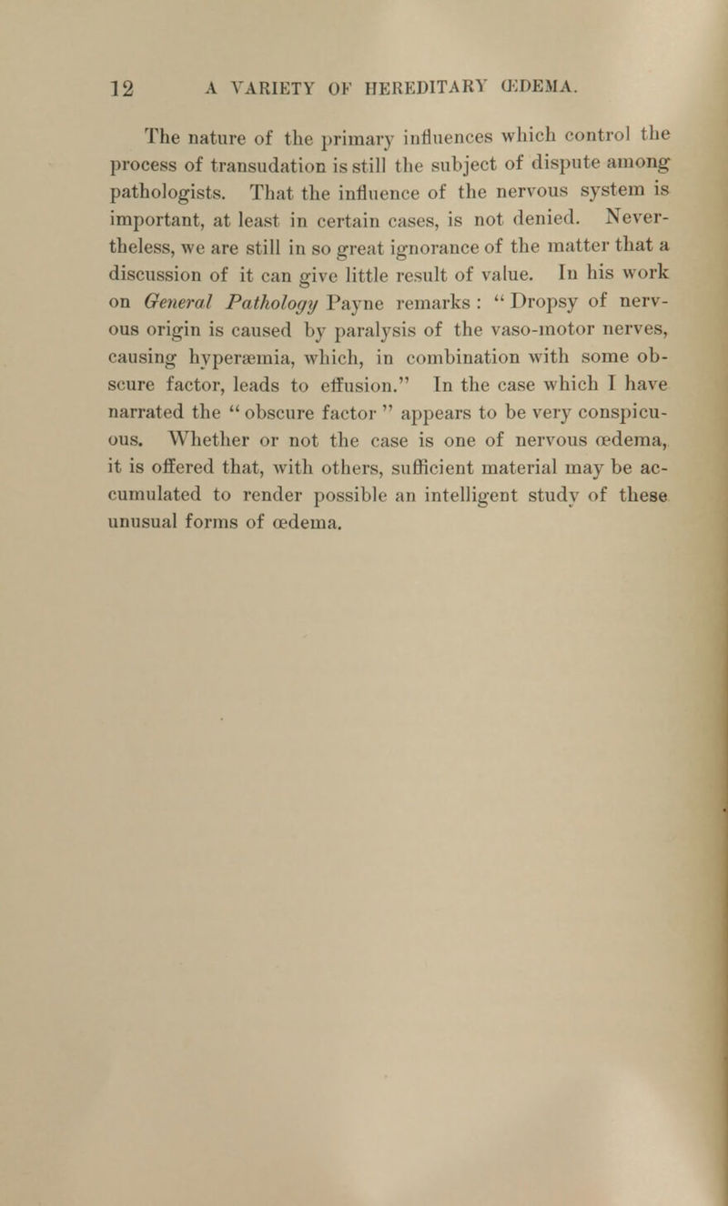 The nature of the primary influences which control the process of transudation is still the subject of dispute among pathologists. That the influence of the nervous system is important, at least in certain cases, is not denied. Never- theless, we are still in so great ignorance of the matter that a discussion of it can give little result of value. In his work on General Pathologrj Payne remarks :  Dropsy of nerv- ous origin is caused by paralysis of the vaso-motor nerves, causing hyperaemia, which, in combination with some ob- scure factor, leads to elfusion. In the case which I have narrated the  obscure factor  appears to be very conspicu- ous. Whether or not the case is one of nervous oedema, it is offered that, with others, sufficient material may be ac- cumulated to render possible an intelligent study of these unusual forms of oedema.