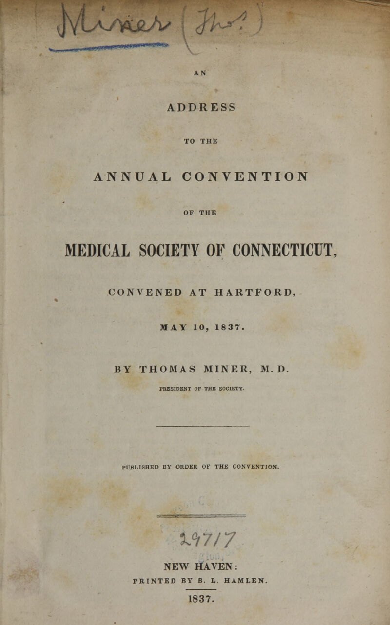 ADDRESS ANNUAL CONVENTION OF THE MEDICAL SOCIETY OF CONNECTICUT, CONVENED AT HARTFORD, MAY 10, 1837. BY THOMAS MINER, M. D. FRESIDBNT OF THB SOCIBTY. PUBLISHED BY ORDER OF THE CONVENTION. xn/7 NEW tfAVEN: PRINTED BV B. L. HAMLEN. 1837.