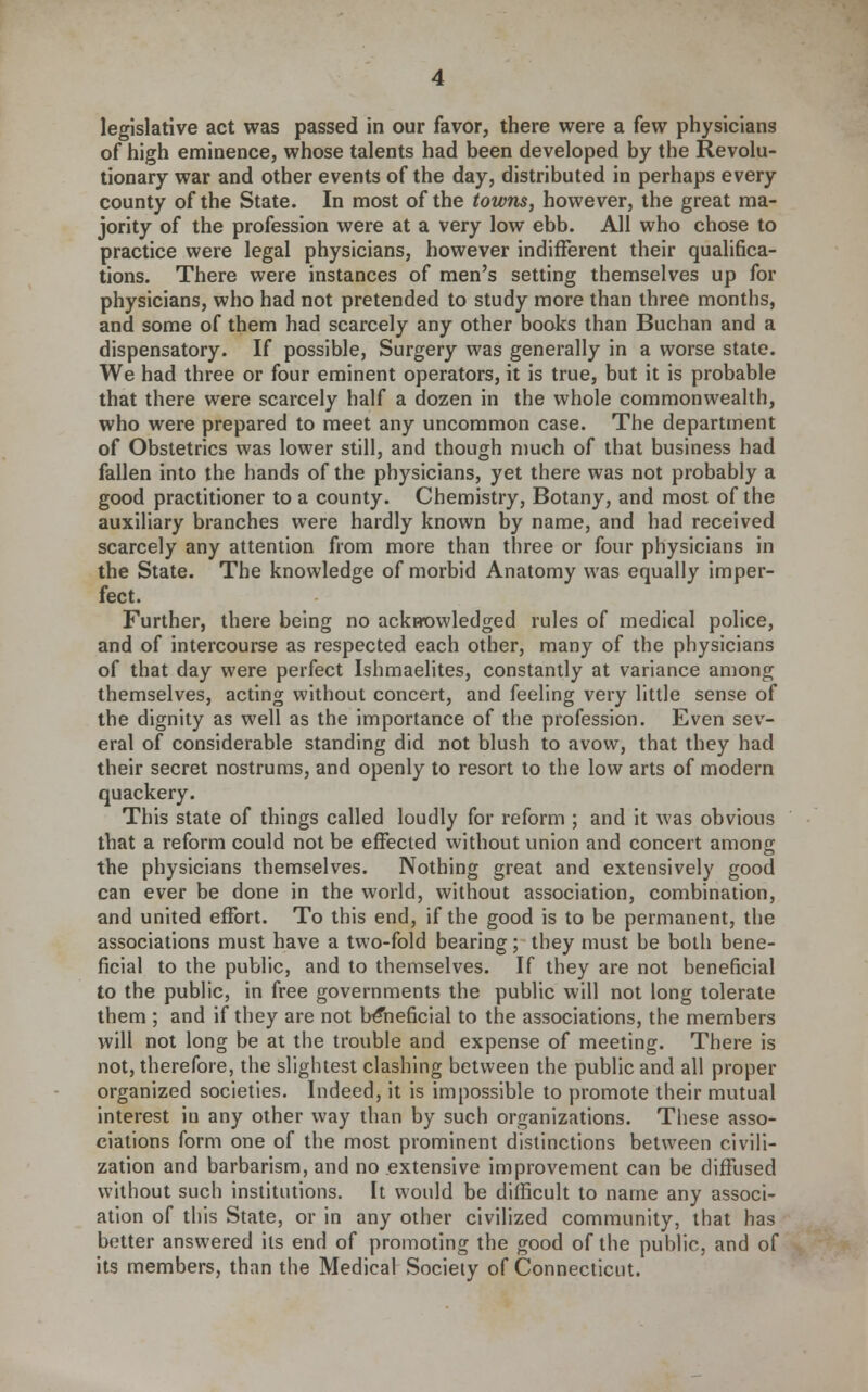 of high eminence, whose talents had been developed by the Revolu- tionary war and other events of the day, distributed in perhaps every county of the State. In most of the towns, however, the great ma- jority of the profession were at a very low ebb. All who chose to practice were legal physicians, however indifferent their qualifica- tions. There were instances of men's setting themselves up for physicians, who had not pretended to study more than three months, and some of them had scarcely any other books than Buchan and a dispensatory. If possible, Surgery was generally in a worse state. We had three or four eminent operators, it is true, but it is probable that there were scarcely half a dozen in the whole commonwealth, who were prepared to meet any uncommon case. The department of Obstetrics was lower still, and though much of that business had fallen into the hands of the physicians, yet there was not probably a good practitioner to a county. Chemistry, Botany, and most of the auxiliary branches were hardly known by name, and had received scarcely any attention from more than three or four physicians in the State. The knowledge of morbid Anatomy was equally imper- fect. Further, there being no ack»ovvleclged rules of medical police, and of intercourse as respected each other, many of the physicians of that day were perfect Ishmaelites, constantly at variance among themselves, acting without concert, and feeling very little sense of the dignity as well as the importance of the profession. Even sev- eral of considerable standing did not blush to avow, that they had their secret nostrums, and openly to resort to the low arts of modern quackery. This state of things called loudly for reform ; and it was obvious that a reform could not be effected without union and concert among the physicians themselves. Nothing great and extensively good can ever be done in the world, without association, combination, and united effort. To this end, if the good is to be permanent, the associations must have a two-fold bearing; they must be both bene- ficial to the public, and to themselves. If they are not beneficial to the public, in free governments the public will not long tolerate them ; and if they are not beneficial to the associations, the members will not long be at the trouble and expense of meeting. There is not, therefore, the slightest clashing between the public and all proper organized societies. Indeed, it is impossible to promote their mutual interest in any other way than by such organizations. These asso- ciations form one of the most prominent distinctions between civili- zation and barbarism, and no extensive improvement can be diffused without such institutions. It would be difficult to name any associ- ation of this State, or in any other civilized community, that has better answered its end of promoting the good of the public, and of its members, than the Medical Society of Connecticut.