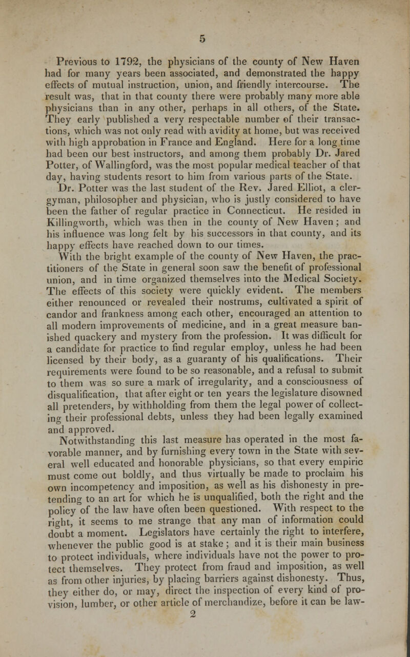 Previous to 1792, the physicians of the county of New Haven had for many years been associated, and demonstrated the happy effects of mutual instruction, union, and friendly intercourse. The resuh was, that in that county there were probably many more able physicians than in any other, perhaps in all others, of the State. They early published a very respectable number of their transac- tions, which was not only read with avidity at home, but was received with high approbation in France and England. Here for a long time had been our best instructors, and among them probably Dr. Jared Potter, of Wallingford, was the most popular medical teacher of that day, having students resort to him from various parts of the State. Dr. Potter was the last student of the Rev. Jared Elliot, a cler- gyman, philosopher and physician, who is justly considered to have been the father of regular practice in Connecticut. He resided in Killingworth, which was then in the county of New Haven ; and his influence was long felt by his successors in that county, and its happy effects have reached down to our times. With the bright example of the county of New Haven, the prac- titioners of the State in general soon saw the benefit of professional union, and in time organized themselves into the Medical Society. The effects of this society were quickly evident. The members either renounced or revealed their nostrums, cultivated a spirit of candor and frankness among each other, encouraged an attention to all modern improvements of medicine, and in a great measure ban- ished quackery and mystery from the profession. It was difficult for a candidate for practice to find regular employ, unless he had been licensed by their body, as a guaranty of his qualifications. Their requirements were found to be so reasonable, and a refusal to submit to them was so sure a mark of irregularity, and a consciousness of disqualification, that after eight or ten years the legislature disowned all pretenders, by withholding from them the legal power of collect- jno- their professional debts, unless they had been legally examined and approved. Notwithstanding this last measure has operated in the most fa- vorable manner, and by furnishing every town in the State with sev- eral well educated and honorable physicians, so that every empiric must come out boldly, and thus virtually be made to proclaim his own incompetency and imposition, as well as his dishonesty in pre- tending to an art for which he is unqualified, both the right and the policy of the law have often been questioned. With respect to the right, it seems to me strange that any man of information could doubt a moment. Legislators have certainly the right to interfere, whenever the public good is at stake; and it is their main business to protect individuals, where individuals have not the power to pro- tect themselves. They protect from fraud and imposition, as well as from other injuries, by placing barriers against dishonesty. Thus, they either do, or may, direct the inspection of every kind of pro- vision, lumber, or other article of merchandize, before it can be law-