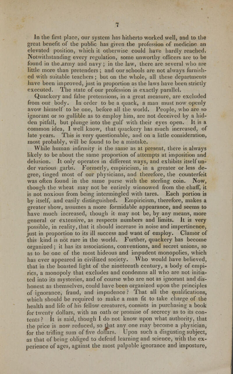 In the first place, our system has hitherto worked well, and to the great benefit of the public has given the profession of medicine an elevated position, which it otherwise could have hardly reached. Notwithstanding every regulation, some unworthy officers are to be found in the^rmy and navy; in the law, there are several who are little more than pretenders; and our schools are not always furnish- ed with suitable teachers ; but on the whole, all these departments have been improved, just in proportion as the laws have been strictly executed. The state of our profession is exactly parallel. Quackery and false pretensions, in a great measure, are excluded from our body. In order to be a quack, a man must now openly avow himself to be one, before all the world. People, who are so ignorant or so gullible as to employ him, are not deceived by a hid- den pitfall, but plunge into the gulf with their eyes open. It is a common idea, I well know, that quackery has much increased, of late years. This is very questionable, and on a little consideration, most probably, will be found to be a mistake. While human infirmity is the same as at present, there is always likely to be about the same proportion of attempts at imposition and delusion. It only operates in different ways, and exhibits itself un- der various garbs. Formerly, empiricism, in a greater or less de- gree, tinged most of our physicians, and therefore, tlie counterfeit was often found in the same purse with the sterling coin. Now, though the wheat may not be entirely winnowed from the chaff, it is not noxious from being intermingled with tares. Each portion is by itself, and easily distinguished. Empiricism, therefore, makes a greater show, assumes a more formidable appearance, and seems to have much increased, though it may not be, by any means, more general or extensive, as respects numbers and limits. It is very possible, in reality, that it should increase in noise and impertinence, just in proportion to its ill success and want of employ. Clamor of this kind is not rare in the world. Further, quackery has become organized ; it has its associations, conventions, and secret unions, so as to be one of the most hideous and impudent monopolies, which has ever appeared in civilized society. Who would have believed, that in the boasted light of the nineteenth century, a body of empi- rics, a monopoly that excludes and condemns all who are not initia- ted into its mysteries, and of course who are not as ignorant and dis- honest as themselves, could have been organized upon the principles of ignorance, fraud, and impudence ? That all the qualifications, which should be required to make a man fit to take charge of the health and life of his fellow creatures, consists in purchasing a book for twenty dollars, with an oath or promise of secrecy as to its con- tents ? It is said, though I do not know upon what authority, that the price is now reduced, so Uiat any one may become a physician, for the trifling sum of five dolors. Upon such a disgusting subject, as that of being obliged to defend learning and science, with the ex- perience of ages, against the most palpable ignorance and imposture,