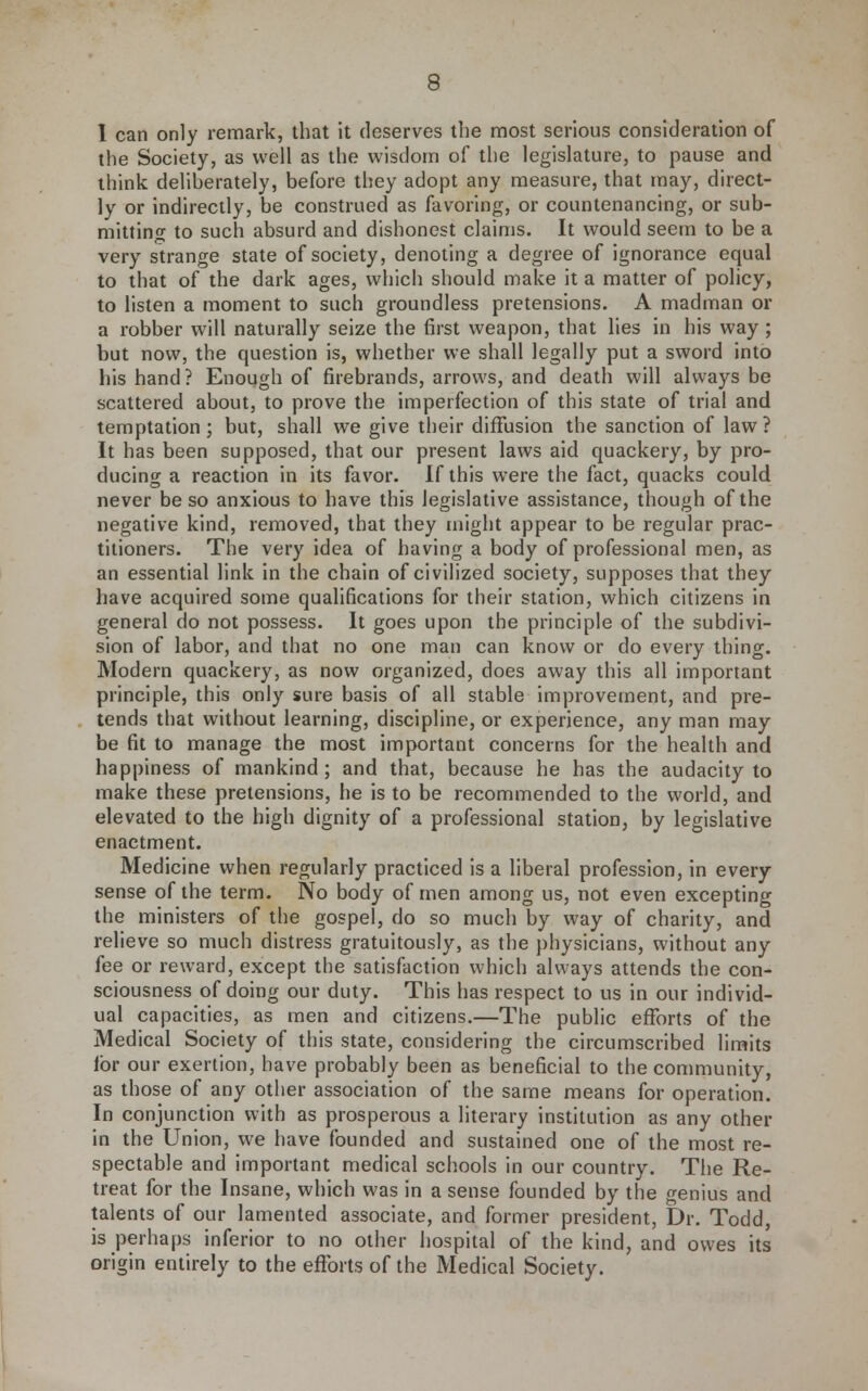 1 can only remark, that it deserves the n:iost serious consideration of the Society, as well as the wisdom of the legislature, to pause and think deliherately, before they adopt any measure, that may, direct- ly or indirectly, be construed as favoring, or countenancing, or sub- mitting to such absurd and dishonest claims. It would seem to be a very strange state of society, denoting a degree of ignorance equal to that of the dark ages, which should make it a matter of policy, to listen a moment to such groundless pretensions. A madman or a robber will naturally seize the first weapon, that lies in his way ; but now, the question is, whether we shall legally put a sword into his hand ? Enough of firebrands, arrows, and death will always be scattered about, to prove the imperfection of this state of trial and temptation; but, shall we give their diffusion the sanction of law? It has been supposed, that our present laws aid quackery, by pro- ducing a reaction in its favor. If this were the fact, quacks could never be so anxious to have this legislative assistance, though of the negative kind, removed, that they might appear to be regular prac- titioners. The very idea of having a body of professional men, as an essential link in the chain of civilized society, supposes that they have acquired some qualifications for their station, which citizens in general do not possess. It goes upon the principle of the subdivi- sion of labor, and that no one man can know or do every thing. Modern quackery, as now organized, does away this all important principle, this only sure basis of all stable improvement, and pre- tends that without learning, discipline, or experience, any man may be fit to manage the most important concerns for the health and happiness of mankind; and that, because he has the audacity to make these pretensions, he is to be recommended to the world, and elevated to the high dignity of a professional station, by legislative enactment. Medicine when regularly practiced is a liberal profession, in every sense of the term. No body of men among us, not even excepting the ministers of the gospel, do so much by way of charity, and relieve so much distress gratuitously, as the physicians, without any fee or reward, except the satisfaction which always attends the con- sciousness of doing our duty. This has respect to us in our individ- ual capacities, as men and citizens.—The public efforts of the Medical Society of this state, considering the circumscribed limits lor our exertion, have probably been as beneficial to the community, as those of any other association of the same means for operation. In conjunction with as prosperous a literary institution as any other in the Union, we have founded and sustained one of the most re- spectable and important medical schools in our country. The Re- treat for the Insane, which was in a sense founded by the genius and talents of our lamented associate, and former president. Dr. Todd, is perhaps inferior to no other hospital of the kind, and owes its origin entirely to the efforts of the Medical Society.