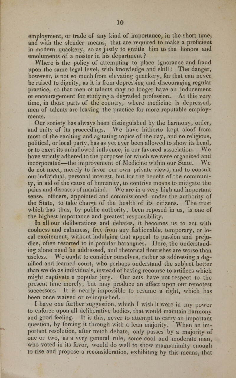 employment, or trade of any kind of importance, in the short time, and with the slender means, that are required to make a proficient in modern quackery, so as justly to entitle him to the honors and emoluments of a master in his department ? Where is the policy of attempting to place ignorance and fraud upon the same legal level, with knowledge and skill ? The danger, however, is not so much from elevating quackery, for that can never be raised to dignity, as it is from depressing and discouraging regular practice, so that men of talents may no longer have an inducement or encouragement for studying a degraded profession. At this very time, in those parts of the country, where medicine is depressed, men of talents are leaving the practice for more reputable employ- ments. Our society has always been distinguished by the harmony, order, and unity of its proceedings. We have hitherto kept aloof from most of the exciting and agitating topics of the day, and no religious, political, or local party, has as yet ever been allowed to show its head, or to exert its unhallowed influence, in our favored association. We have strictly adhered to the purposes for which we were organized and incorporated—the improvement of Medicine within our State. We do not meet, merely to favor our own private views, and to consult our individual, personal interest, but for the benefit of the communi- ty, in aid of the cause of humanity, to contrive means to mitigate the pains and diseases of mankind. We are in a very high and important sense, officers, appointed and commissioned under the authority of the State, to take charge of the health of its citizens. The trust which has thus, by public authority, been reposed in us, is one of the highest importance and greatest responsibility. In all our deliberations and debates, it becomes us to act with coolness and calmness, free from any fashionable, temporary, or lo- cal excitement, without indulging that appeal to passion and preju- dice, often resorted to in popular harangues. Here, the understand- ing alone need be addressed, and rhetorical flourishes are worse than useless. We ought to consider ourselves, rather as addressing a dig- nified and learned court, who perhaps understand the subject better than we do as individuals, instead of having recourse to artifices which might captivate a popular jury. Our acts have not respect to the present time merely, but may produce an effect upon our remotest successors. It is nearly impossible to resume a right, which has been once waived or relinquished. I have one further suggestion, which I wish it were in my power to enforce upon all deliberative bodies, that would maintain harmony and good feeling. It is this, never to attempt to carry an important question, by forcing it through with a lean majority. When an im- portant resolution, after much debate, only passes by a majority of one or two, as a very general rule, some cool and moderate man, who voted in its favor, would do well to show magnanimity enough to rise and propose a reconsideration, exhibiting by this means, that