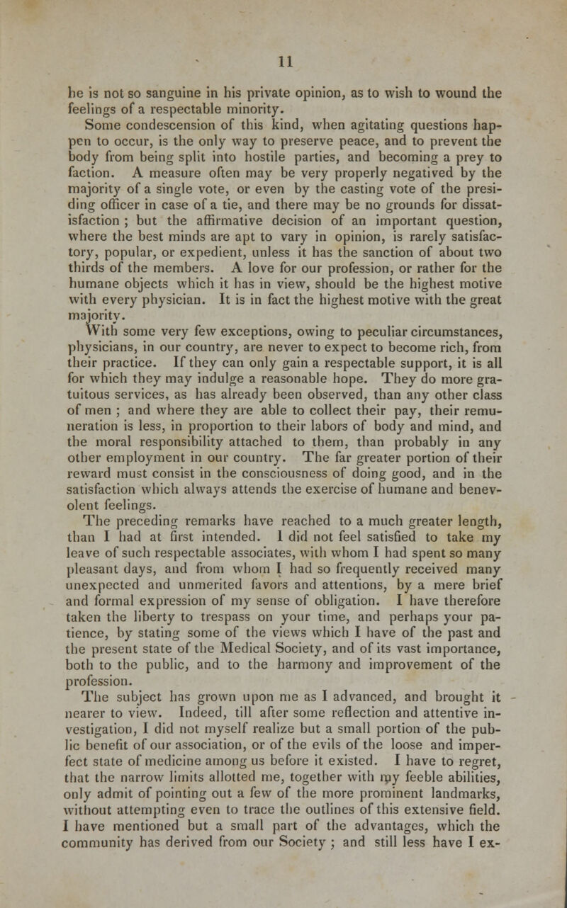 he Is not so sanguine in his private opinion, as to wish to wound the feelings of a respectable minority. Some condescension of this kind, when agitating questions hap- pen to occur, is the only way to preserve peace, and to prevent the body from being split into hostile parties, and becoming a prey to faction. A measure often may be very properly negatived by the majority of a single vote, or even by the casting vote of the presi- ding officer in case of a tie, and there may be no grounds for dissat- isfaction ; but the affirmative decision of an important question, where the best minds are apt to vary in opinion, is rarely satisfac- tory, popular, or expedient, unless it has the sanction of about two thirds of the members. A love for our profession, or rather for the humane objects which it has in view, should be the highest motive with every physician. It is in fact the highest motive with the great majority. With some very few exceptions, owing to peculiar circumstances, physicians, in our country, are never to expect to become rich, from their practice. If they can only gain a respectable support, it is all for which they may indulge a reasonable hope. They do more gra- tuitous services, as has already been observed, than any other class of men ; and where they are able to collect their pay, their remu- neration is less, in proportion to their labors of body and mind, and the moral responsibility attached to them, than probably in any other employment in our country. The far greater portion of their reward must consist in the consciousness of doing good, and in the satisfaction which always attends the exercise of humane and benev- olent feelings. The preceding remarks have reached to a much greater length, than I had at first intended. 1 did not feel satisfied to take my leave of such respectable associates, with whom I had spent so many pleasant days, and from whom I had so frequently received many unexpected and unmerited favors and attentions, by a mere brief and formal expression of my sense of obligation. I have therefore taken the liberty to trespass on your time, and perhaps your pa- tience, by stating some of the views which I have of the past and the present state of the Medical Society, and of its vast importance, both to the public, and to the harmony and improvement of the profession. The subject has grown upon me as I advanced, and brought it nearer to view. Indeed, till after some reflection and attentive in- vestigation, I did not myself realize but a small portion of the pub- lic benefit of our association, or of the evils of the loose and imper- fect state of medicine among us before it existed. I have to regret, that the narrow limits allotted me, together with ray feeble abilities, only admit of pointing out a few of the more prominent landmarks, without attempting even to trace the outlines of this extensive field. I have mentioned but a small part of the advantages, which the community has derived from our Society ; and still less have I ex-