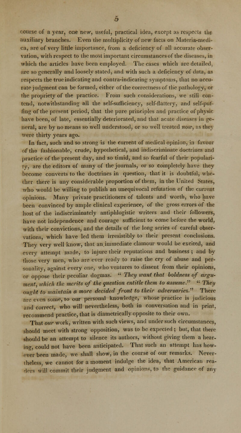 course of a year, one new, useful, practical idea, except as respects the auxiliary branches. Even the multiplicity of new facts on Materia-medi- ca, are of very little importance, from a deficiency of all accurate obser- vation, with respect to the most important circumstances of the diseases, in which the articles have been employed. The cases which are detailed, are so generally and loosely stated, and with such a deficiency of data, as respects the true indicating and contra-indicating symptoms, that no accu- rate judgment can be formed, either of the correctness of the pathology, or the propriety of the practice. From such considerations, we still con- tend, notwithstanding all the self-sufficiency, self-flattery, and self-puf- fing of the present period, that the pure principles and practice of physic have been, of late, essentially deteriorated, and that acute diseases in ge- neral, are by no means so well understood, or so well treated now, as they were thirty years ago. In fact, such and so strong is the current of medical opinion, in favour of the fashionable, crude, hypothetical, and indiscriminate doctrines and practice of the present day, and so timid, and so fearful of their populari- ty, are the editors of many of the journals, or so completely have they become converts to the doctrines in question, that it is doubtful, whe- ther there is any considerable proportion of them, in the United States, who would be willing to publish an unequivocal refutation of the current opinions. Many private practitioners of talents and worth, who have been convinced by ample clinical experience, of the gross errors of the host of the indiscriminately antiphlogistic writers and their followers, have not independence and courage sufficient to come before the world, with their convictions, and the details of the long series of careful obser- vations, which have led them irresistibly to their present conclusions. They very well know, that an immediate clamour would be excited, and every attempt made, to injure their reputations and business ; and by those very men, who are ever ready to raise the cry of abuse and per- sonality, against every one, who ventures to dissent from their opinions, or oppose their peculiar dogmas.  They tvant that boldness of argu- ment which the merits of the question entitle them to assume.  They ought to maintain a more decided front to their adversaries. There are even some, to our personal knowledge, whose practice is judicious and correct, who will nevertheless, both in conversation and in print, recommend practice, that is diametrically opposite to their own. That our work, written with such views, and under such circumstances, should meet with strong opposition, was to be expected ; but, that there should be an attempt to silence its authors, without giving them a hear- ing, could not have been anticipated. That such an attempt has how- ever been made, we shall show, in the course of our remarks. Never- theless we cannot for a moment indulge the idea, that American rea- ders will commit their judgment and opinions, to the guidance of any