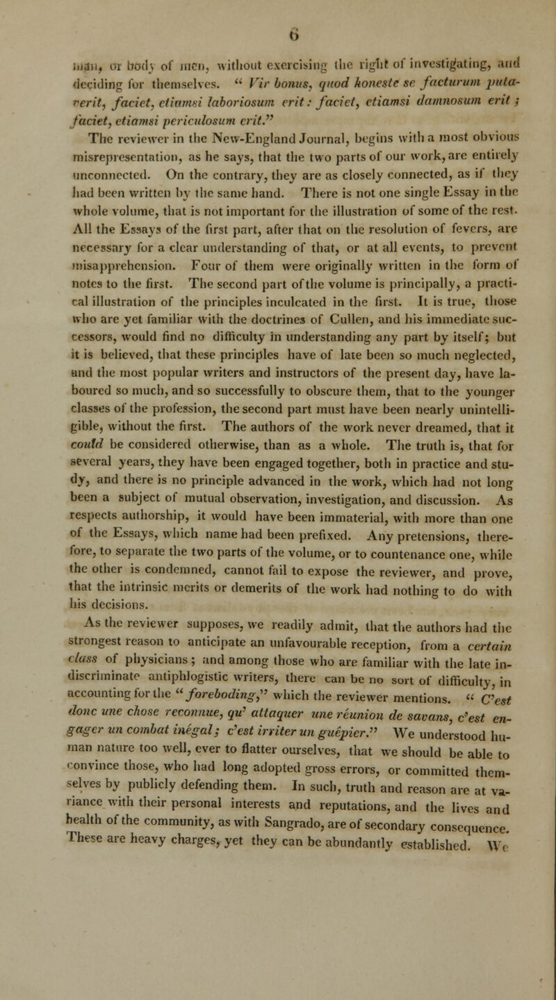 iuaiw or bod} of men, without exercising the rigfil of investigating, and deciding for themselves.  Vir bonus, quod honestc sc facturum puta- I'crit, facict, ctiamsi laboriosum crit: facict, ctiamsi damnosum erit; faciet, ctiamsi pcrkulosum crit The reviewer in the New-England Journal, begins with a most obvious misrepresentation, as he says, that the two parts of our work, are entirely unconnected. On the contrary, they are as closely connected, as if they had been written by the same hand. There is not one single Essay in the whole volume, that is not important for the illustration of some of the rest. All the Essays of the first part, after that on the resolution of fevers, are necessary for a clear understanding of that, or at all events, to prevent misapprehension. Four of them were originally written in the form of notes to the first. The second part of the volume is principally, a practi- cal illustration of the principles inculcated in the first. It is true, those who are yet familiar with the doctrines of Cullen, and his immediate suc- cessors, would find no difficulty in understanding any part by itself; but it is believed, that these principles have of late been so much neglected, and the most popular writers and instructors of the present day, have la- boured so much, and so successfully to obscure them, that to the younger classes of the profession, the second part must have been nearly unintelli- gible, without the first. The authors of the work never dreamed, that it coidd be considered otherwise, than as a whole. The truth is, that for several years, they have been engaged together, both in practice and stu- dy, and there is no principle advanced in the work, which had not long been a subject of mutual observation, investigation, and discussion. As respects authorship, it would have been immaterial, with more than one of the Essays, which name had been prefixed. Any pretensions, there- fore, to separate the two parts of the volume, or to countenance one, while the other is condemned, cannot fail to expose the reviewer, and prove, that the intrinsic merits or demerits of the work had nothing to do with his decisions. As the reviewer supposes, we readily admit, that the authors had tiic strongest reason to anticipate an unfavourable reception, from a certain class of physicians; and among those who are familiar with the late in- discriminate antiphlogistic writers, there can be no sort of difficulty, in accounting for the foreboding;' which the reviewer mentions. « C'est done une chose reconnue, qu> attaquer une reunion de savans, c'est en- gager un combat inegal; c'est inker un guepicr. We understood hu- man nature too well, ever to flatter ourselves, that we should be able to convince those, who had long adopted gross errors, or committed them- selves by publicly defending them. In such, truth and reason are at va- riance with their personal interests and reputations, and the lives and health of the community, as with Sangrado, are of secondary consequence. These are heavy charges, yet they can be abundantly established. We