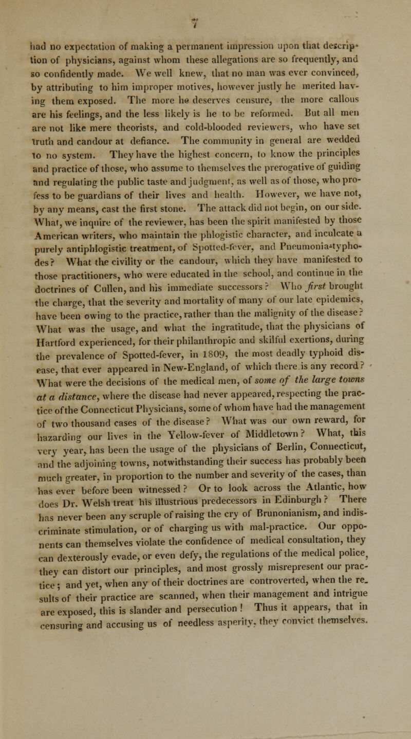 had no expectation of making a permanent impression upon that descrip- tion of physicians, against whom these allegations are so frequently, and so confidently made. We well knew, that no man was ever convinced, by attributing to him improper motives, however justly he merited hav- ing them exposed. The more he deserves censure, the more callous are his feelings, and the less likely is he to be reformed. But all men are not like mere theorists, and cold-blooded reviewers, who have set truth and candour at defiance. The community in general are wedded to no system. They have the highest concern, to know the principles and practice of those, who assume to themselves the prerogative of guiding and regulating the public taste and judgment, as well as of those, who pro- fess to be guardians of their lives and health. However, we have not, by any means, cast the first stone. The attack did not begin, on our side. What, we inquire of the reviewer, has been the spirit manifested by those American writers, who maintain the phlogistic character, and inculcate a purely antiphlogistic treatment, of Spotted-fever, and Pneumonia-typho- des? What the civility or the candour, which they have manifested to those practitioners, who were educated in the school, and continue in the doctrines of Cullen, and his immediate successors ? Who first brought the charge, that the severity and mortality of many of our late epidemics, have been owing to the practice, rather than the malignity of the disease? What was the usage, and what the ingratitude, that the physicians of Hartford experienced, for their philanthropic and skilful exertions, during the prevalence of Spotted-fever, in 1809, the most deadly typhoid dis- ease, that ever appeared in New-England, of which there is any record? What were the decisions of the medical men, of so?ne of the large towns at a distance, where the disease had never appeared, respecting the prac- tice of the Connecticut Physicians, some of whom have had the management of two thousand cases of the disease ? What was our own reward, for hazarding our lives in the Yellow-fever of Middletown ? What, this very year, has been the usage of the physicians of Berlin, Connecticut, and the adjoining towns, notwithstanding their success has probably been much greater, in proportion to the number and severity of the cases, than has ever before been witnessed ? Or to look across the Atlantic, how does Dr. Welsh treat his illustrious predecessors in Edinburgh ? There has never been any scruple of raising the cry of Brunonianism, and indis^ criminate stimulation, or of charging us with mal-practice. Our oppo- nents can themselves violate the confidence of medical consultation, they can dexterously evade, or even defy, the regulations of the medical police, they can distort our principles, and most grossly misrepresent our prac- tice ; and yet, when any of their doctrines are controverted, when the re. suits of their practice are scanned, when their management and intrigue are exposed, this is slander and persecution ! Thus it appears, that in censuring and accusing us of needless asperity, they convict, themselves.