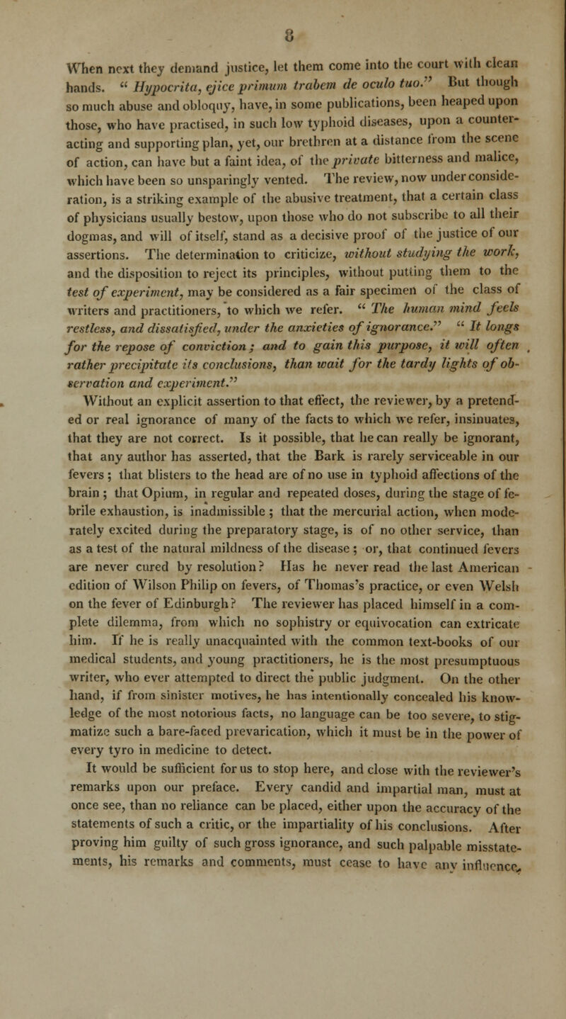 When next they demand justice, let them come into the court with clean hands.  Hypocrita, ejice primum trabem de oculo tuo. But though so much abuse and obloquy, have, in some publications, been heaped upon those, who have practised, in such low typhoid diseases, upon a counter- acting and supporting plan, yet, our brethren at a distance from the scene of action, can have but a faint idea, of the private bitterness and malice, which have been so unsparingly vented. The review, now under conside- ration, is a striking example of the abusive treatment, that a certain class of physicians usually bestow, upon those who do not subscribe to all their dogmas, and will of itself, stand as a decisive proof of the justice of our assertions. The determination to criticize, without studying the work, and the disposition to reject its principles, without putting them to the test of experiment, may be considered as a fair specimen of the class of writers and practitioners, to which we refer.  The human mind feels restless, and dissatisfied, under the anxieties of ignorance.'1''  It longs for the repose of conviction; and to gain this purpose, it will often , rather precipitate its conclusions, than wait for the tardy lights of ob- servation and experiment. Without an explicit assertion to that effect, the reviewer, by a pretend- ed or real ignorance of many of the facts to which we refer, insinuates, that they are not correct. Is it possible, that he can really be ignorant, that any author has asserted, that the Bark is rarely serviceable in our fevers ; that blisters to the head are of no use in typhoid affections of the brain ; that Opium, in regular and repeated doses, during the stage of fe- brile exhaustion, is inadmissible ; that the mercurial action, when mode- rately excited during the preparatory stage, is of no other service, than as a test of the natural mildness of the disease ; or, that continued fevers are never cured by resolution ? Has he never read the last American edition of Wilson Philip on fevers, of Thomas's practice, or even Welsh on the fever of Edinburgh? The reviewer has placed himself in a com- plete dilemma, from which no sophistry or equivocation can extricate him. If he is really unacquainted with the common text-books of our medical students, and young practitioners, he is the most presumptuous writer, who ever attempted to direct the public judgment. On the other hand, if from sinister motives, he has intentionally concealed his know- ledge of the most notorious facts, no language can be too severe to stig- matize such a bare-faced prevarication, which it must be in the power of every tyro in medicine to detect. It would be sufficient for us to stop here, and close with the reviewer's remarks upon our preface. Every candid and impartial man, must at once see, than no reliance can be placed, either upon the accuracy of the statements of such a critic, or the impartiality of his conclusions. After proving him guilty of such gross ignorance, and such palpable misstate- ments, his remarks and comments, must cease to have any influence,.