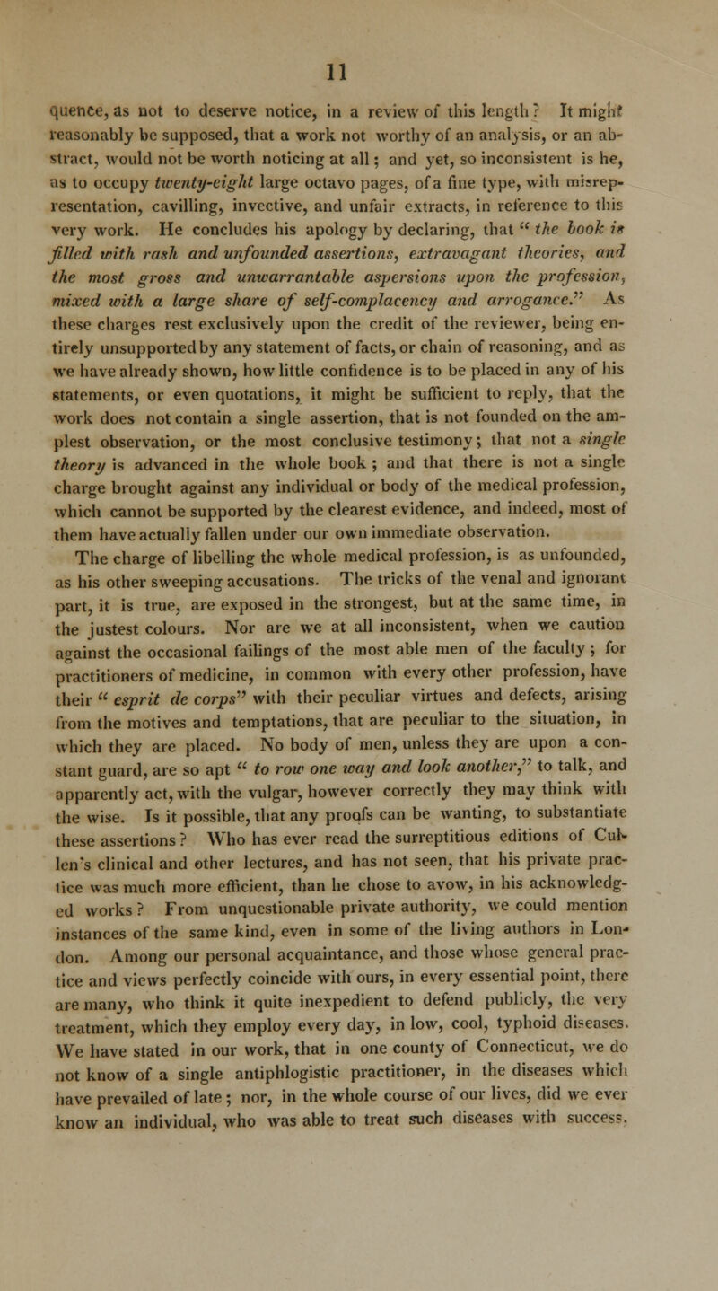 quence, as not to deserve notice, in a review of this length ? It mighf reasonably be supposed, that a work not worthy of an analysis, or an ab- stract, would not be worth noticing at all; and yet, so inconsistent is he, as to occupy twenty-eight large octavo pages, of a fine type, with misrep- resentation, cavilling, invective, and unfair extracts, in reference to this very work. He concludes his apology by declaring, that u the book i* filled with rash and unfounded assei'tions, extravagant theories, and the most gross and unwarrantable aspersions upon the profession., mixed with a large share of self-complaeency and arrogance. As these charges rest exclusively upon the credit of the reviewer, being en- tirely unsupported by any statement of facts, or chain of reasoning, and as we have already shown, how little confidence is to be placed in any of his statements, or even quotations, it might be sufficient to reply, that the work does not contain a single assertion, that is not founded on the am- plest observation, or the most conclusive testimony; that not a single theory is advanced in the whole book ; and that there is not a single charge brought against any individual or body of the medical profession, which cannot be supported by the clearest evidence, and indeed, most of them have actually fallen under our own immediate observation. The charge of libelling the whole medical profession, is as unfounded, as his other sweeping accusations. The tricks of the venal and ignorant part, it is true, are exposed in the strongest, but at the same time, in the justest colours. Nor are we at all inconsistent, when we caution against the occasional failings of the most able men of the faculty; for practitioners of medicine, in common with every other profession, have their  esprit de corps with their peculiar virtues and defects, arising from the motives and temptations, that are peculiar to the situation, in which they are placed. No body of men, unless they are upon a con- stant guard, are so apt  to row one way and look another, to talk, and apparently act, with the vulgar, however correctly they may think with the wise. Is it possible, that any proofs can be wanting, to substantiate these assertions ? Who has ever read the surreptitious editions of CuK len's clinical and other lectures, and has not seen, that his private prac- tice was much more efficient, than he chose to avow, in his acknowledg- ed works ? From unquestionable private authority, we could mention instances of the same kind, even in some of the living authors in Lon- don. Among our personal acquaintance, and those whose general prac- tice and views perfectly coincide with ours, in every essential point, there are many, who think it quite inexpedient to defend publicly, the very treatment, which they employ every day, in low, cool, typhoid diseases. We have stated in our work, that in one county of Connecticut, we do not know of a single antiphlogistic practitioner, in the diseases which have prevailed of late ; nor, in the whole course of our lives, did we ever know an individual, who was able to treat such diseases with success.