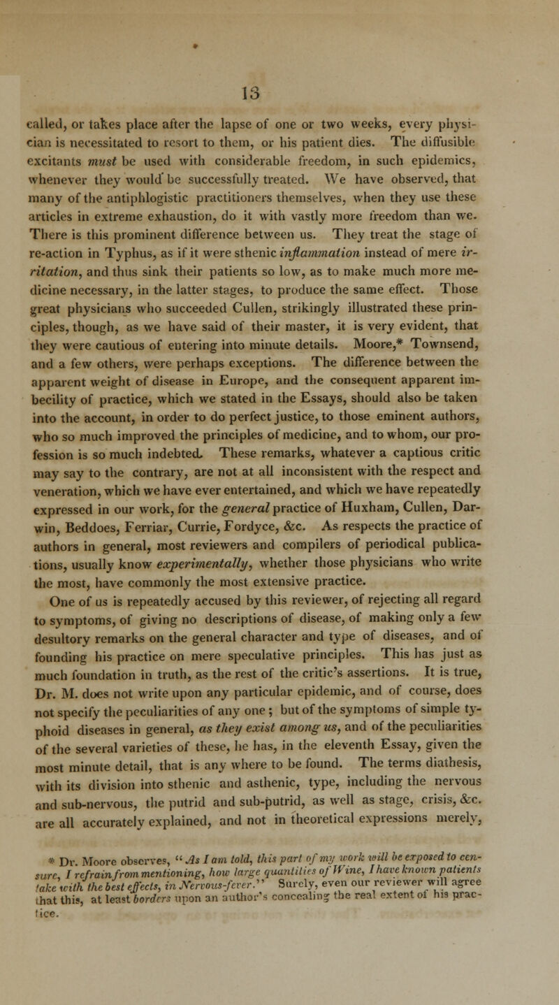 called, or takes place after the lapse of one or two weeks, every physi cian is necessitated to resort to them, or his patient dies. The diffusible excitants must be used with considerable freedom, in such epidemics, whenever they would' be successfully treated. We have observed, that many of the antiphlogistic practitioners themselves, when they use these articles in extreme exhaustion, do it with vastly more freedom than we. There is this prominent difference between us. They treat the stage of re-action in Typhus, as if it were sthenic inflammation instead of mere ir- ritation, and thus sink their patients so low, as to make much more me- dicine necessary, in the latter stages, to produce the same effect. Those great physicians who succeeded Cullen, strikingly illustrated these prin- ciples, though, as we have said of their master, it is very evident, that they were cautious of entering into minute details. Moore,* Townsend, and a few others, were perhaps exceptions. The difference between the apparent weight of disease in Europe, and the consequent apparent im- becility of practice, which we stated in the Essays, should also be taken into the account, in order to do perfect justice, to those eminent authors, who so much improved the principles of medicine, and to whom, our pro- fession is so much indebted. These remarks, whatever a captious critic may say to the contrary, are not at all inconsistent with the respect and veneration, which we have ever entertained, and which we have repeatedly expressed in our work, for the general practice of Huxham, Cullen, Dar- win, Beddoes, Ferriar, Currie, Fordyce, &c. As respects the practice of authors in general, most reviewers and compilers of periodical publica- tions, usually know experimentally, whether those physicians who write the most, have commonly the most extensive practice. One of us is repeatedly accused by this reviewer, of rejecting all regard to symptoms, of giving no descriptions of disease, of making only a few desultory remarks on the general character and type of diseases, and of founding his practice on mere speculative principles. This has just as much foundation in truth, as the rest of the critic's assertions. It is true, Dr. M. does not write upon any particular epidemic, and of course, does not specify the peculiarities of any one ; but of the symptoms of simple ty- phoid diseases in general, as they exist among us, and of the peculiarities of the several varieties of these, he has, in the eleventh Essay, given the most minute detail, that is any where to be found. The terms diathesis, with its division into sthenic and asthenic, type, including the nervous and sub-nervous, the putrid and sub-putrid, as well as stage, crisis, &c. are all accurately explained, and not in theoretical expressions merely, * Dr Moore observes,  As I am told, this part of my work will be exposed to cen- sure, I refrain from mentioning, how lar^e quantities of Wine, I hare known patients take with the best effects, in Mrvous-feverS' Surely, even our reviewer will agree that this, at least borders upon an author's concealing the real extent of his prac- tice.