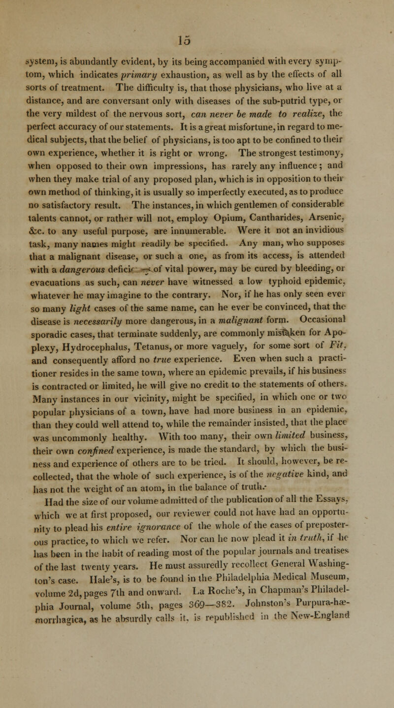 system, is abundantly evident, by its being accompanied with every symp- tom, which indicates primary exhaustion, as well as by the effects of all sorts of treatment. The difficulty is, that those physicians, who live at a distance, and are conversant only with diseases of the sub-putrid type, or the very mildest of the nervous sort, can never be made to realize, the perfect accuracy of our statements. It is a great misfortune, in regard to me- dical subjects, that the belief of physicians, is too apt to be confined to their own experience, whether it is right or wrong. The strongest testimony, when opposed to their own impressions, has rarely any influence; and when they make trial of any proposed plan, which is in opposition to their own method of thinking, it is usually so imperfectly executed, as to produce no satisfactory result. The instances, in which gentlemen of considerable talents cannot, or rather will not, employ Opium, Cantharides, Arsenic, &c. to any useful purpose, are innumerable. Were it not an invidious task, many names might readily be specified. Any man, who supposes that a malignant disease, or such a one, as from its access, is attended with a dangerous deficir -7 of vital power, may be cured by bleeding, or evacuations as such, can never have witnessed a low typhoid epidemic, whatever he may imagine to the contrary. Nor, if he has only seen ever so many light cases of the same name, can he ever be convinced, that the disease is necessarily more dangerous, in a malignant form. Occasional sporadic cases, that terminate suddenly, are commonly mistaken for Apo- plexy, Hydrocephalus, Tetanus, or more vaguely, for some sort of Fit, and consequently afford no true experience. Even when such a practi- tioner resides in the same town, where an epidemic prevails, if his business is contracted or limited, he will give no credit to the statements of others. Many instances in our vicinity, might be specified, in which one or two popular physicians of a town, have had more business in an epidemic, than they could well attend to, while the remainder insisted, that the place was uncommonly healthy. With too many, their own limited business, their own confined experience, is made the standard, by which the busi- ness and experience of others are to be tried. It should, however, be re- collected, that the whole of such experience, is of the negative kind, and has not the weight of an atom, in the balance of truth.- Had the size of our volume admitted of the publication of all the Essays, which we at first proposed, our reviewer could not have had an opportu- nity to plead his entire ignorance of the whole of the cases of preposter- ous practice, to which we refer. Nor can he now plead it in truth, if he has been in the habit of reading most of the popular journals and treatises of the last twenty years. He must assuredly recollect General Washing- ton's case. Hale's, is to be found in the Philadelphia Medical Museum, volume 2d, pages 7th and onward. La Roche's, in Chapman's Philadel- phia Journal, volume 5th, pages 369-382. Johnston's Purpura-hce- morrhagica, as he absurdly calls it, is republished in the New-England