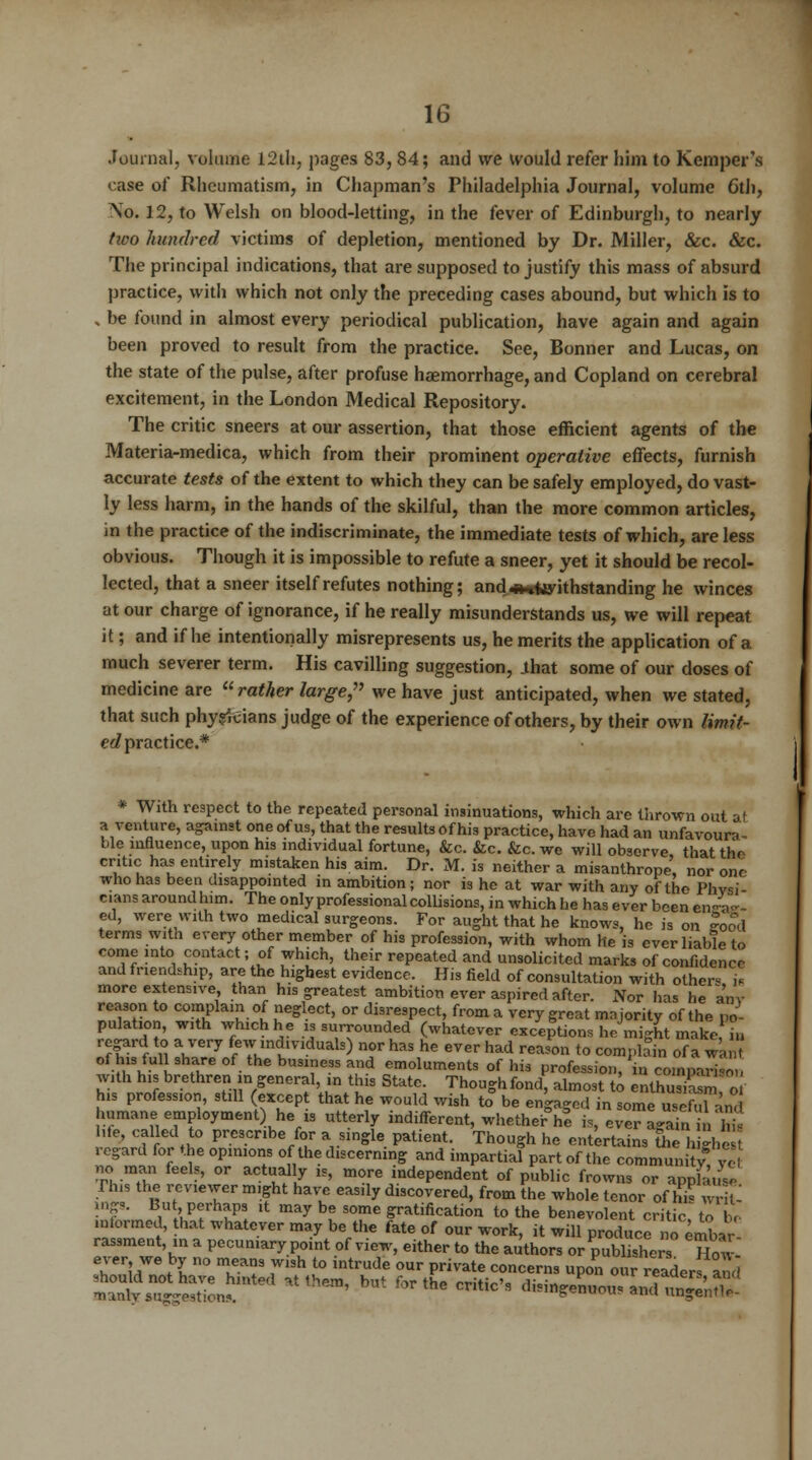 Journal, volume 12th, pages 83,84; and we would refer him to Kemper's case of Rheumatism, in Chapman's Philadelphia Journal, volume 6th, \o. 12, to Welsh on blood-letting, in the fever of Edinburgh, to nearly tioo hundred victims of depletion, mentioned by Dr. Miller, &c. &c. The principal indications, that are supposed to justify this mass of absurd practice, with which not only the preceding cases abound, but which is to , be found in almost every periodical publication, have again and again been proved to result from the practice. See, Bonner and Lucas, on the state of the pulse, after profuse haemorrhage, and Copland on cerebral excitement, in the London Medical Repository. The critic sneers at our assertion, that those efficient agents of the Materia-medica, which from their prominent operative effects, furnish accurate tests of the extent to which they can be safely employed, do vast- ly less harm, in the hands of the skilful, than the more common articles, in the practice of the indiscriminate, the immediate tests of which, are less obvious. Though it is impossible to refute a sneer, yet it should be recol- lected, that a sneer itself refutes nothing; and<#nfcyithstanding he winces at our charge of ignorance, if he really misunderstands us, we will repeat it; and if he intentionally misrepresents us, he merits the application of a much severer term. His cavilling suggestion, .that some of our doses of medicine are rather large, we have just anticipated, when we stated, that such physicians judge of the experience of others, by their own limit- ed practice.* * With respect to the repeated personal insinuations, which are thrown out af a venture, against one of us, that the results of his practice, have had an unfavoura- ble influence, upon his individual fortune, &c. &c. &c. we will observe that the critic has entirely mistaken his aim. Dr. M. is neither a misanthrope' nor one who has been disappointed in ambition; nor is he at war with any of the Phvsi cans around him. The only professional collisions, in which he has ever been en<4- ed, were with two medical surgeons. For aught that he knows, he is on |ood terms with every other member of his profession, with whom he is ever liable to come into contact; of which, their repeated and unsolicited marks of confidence and friendship, are the highest evidence. His field of consultation with other* i* more extensive, than his greatest ambition ever aspired after. Nor has he a'nv reason to complain of neglect, or disrespect, from a very great majority of the po- pulation, with which he is surrounded (whatever exceptions he might make iu fff f n VerJ {pimilvld™h) ™>r has he ever had reason to complain of a wan of his full share of the business and emoluments of his profession, in compari-o , with his brethren in general, in this State. Thoughfond almost to enlhuXn ! o his profession, still (except that he would wish to be engaged in some useful and humane employment) he « utterly indifferent, whether he is, ever again in L hie, called to prescribe for a single patient. Though he entertains the h ghe , regard for the opinions of the discerning and impartial part of the community £ no man feels, or actually is, more independent of public frowns or appfauY, This the reviewer might have easily discovered, from the whole tenor of hi« writ ings. But, perhaps it may be some gratification to the benevolent criticT to be mformed, that whatever may be the fate of our work, it will produce no embar rassment in a pecuniary point of view, either to the authors or publishers How Tr,JB S ° Taf ,W13h t0 intrude 0ur Private concems upon our readers and