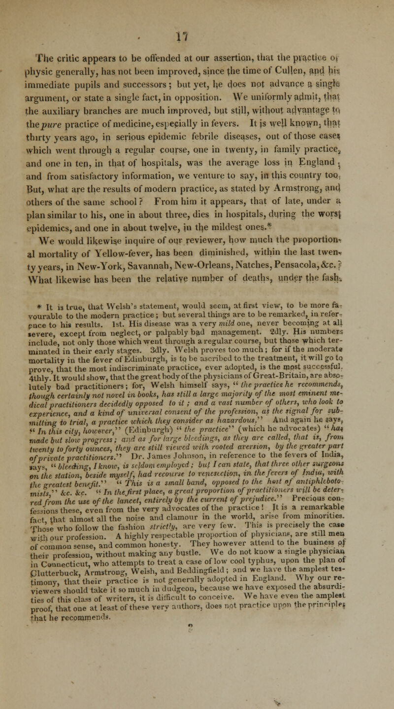 The critic appears to be offended at our assertion, that the practice oj physic generally, has not been improved, since the time of Cullen, and h>- immediate pupils and successors; but yet, he does not advance a. single argument, or state a single fact, in opposition. We uniformly admit, that the auxiliary branches are much improved, but still, without advantage tc, thepure practice of medicine, especially in fevers. It js well known- that thirty years ago, in serious epidemic febrile diseases, out of those case* which went through a regular course, one in twenty, in family practice., and one in ten, in that of hospitals, was the average loss in England . and from satisfactory information, we venture to say, \a this country too. But, what are the results of modern practice, as stated by Armstrong, and others of the same school ? From him it appears, that of late, under a plan similar to his, one in about three, dies in hospitals, during the wors| epidemics, and one in about twelve, in the mildest ones.4? We would likewise inquire of our reviewer, how much the proportion- al mortality of Yellow-fever, has been diminished, within the last twen- ty years, in New-York, Savannah, New-Orleans, Natches, Pensacola,&c.} What likewise has been the relative number of deaths, under the fash-. * It 13 true, that Welsh's statement, would seem, at first view, to be more fa- vourable to the modern practice ; but several things are to be remarked, in refer- ence to his results. 1st. His disease was a very mild one, never becoming at all severe, except from neglect, or palpably bad management. 2djy. His numbers include, not only those which went through a regular course, but those which ter- minated in their early stages. 3dly. Welsh proves too much; for if the moderate mortality in the fever of Edinburgh, is to be ascribed to the treatment, it will go to prove, that the most indiscriminate practice, ever adopted, is the most successful, 4thly. It would show, that the great body of the physicians of Great-BritaiD, are abso- lutely bad practitioners; for, Welsh himself says,  the practice he recommends, (hough certainly not novel in books, has still a large majority of the most eminent me- dical practitioners decidedly opposed to it ; and a vast number of others, who look to experience, and a kind of universal consent of the profession, as the signal for sub- mitting io trial, a practice which they consider as hazardous.' And again he says, In this city, however, (Edinburgh) u the practice (which he advocates) Aa« made but slow progress; and as fur large bleedings, as they are called, that is, from twenty to forty ounces, they are still viewed with rooted aversion, by the greater part of private practitioners. Dr. James Johnson, in reference to the fevers of India, feys,  bleeding, I know, is seldom employed; but lean stale, that three other surgeons an the station, beside myself, had recourse to venesection, in the fevers of India, with the greatest benefit.  This is a small band, opposed to the host of antiphleboto mists  Sec ke.  In the first place, a great proportion of practitioners icill be deter- red from the use of the lancet, entirely by the current of prejudice. Precious con fe«ions these, even from the very advocates of the practice ! It is a remarkable fact that almost all the noise and clamour in the world, arise from minorities. Those who follow the fashion strictly, are very few. This is precisely the case with our profession. A highly respectable proportion of physician? are still men of common sense, and common honesty. They however attend to the business pf their profession, without making any bustle. We do not know a single physician in Connecticut, who attempts to treat a case of low cool typhus, upon the plan of Clutterbuck, Armstrong, Welsh, and Beddingfield ; and we have the amplest tes- timony, that their practice is not generally adopted in England. Why our re- viewers should take it so much in dudgeon, because we have exposed the absurdi- ties of this class of writers, it is difficult to conceive. We have even the amplest proof, that one at least of these very authors, does not practice upon the prinripjf I that he recommends.