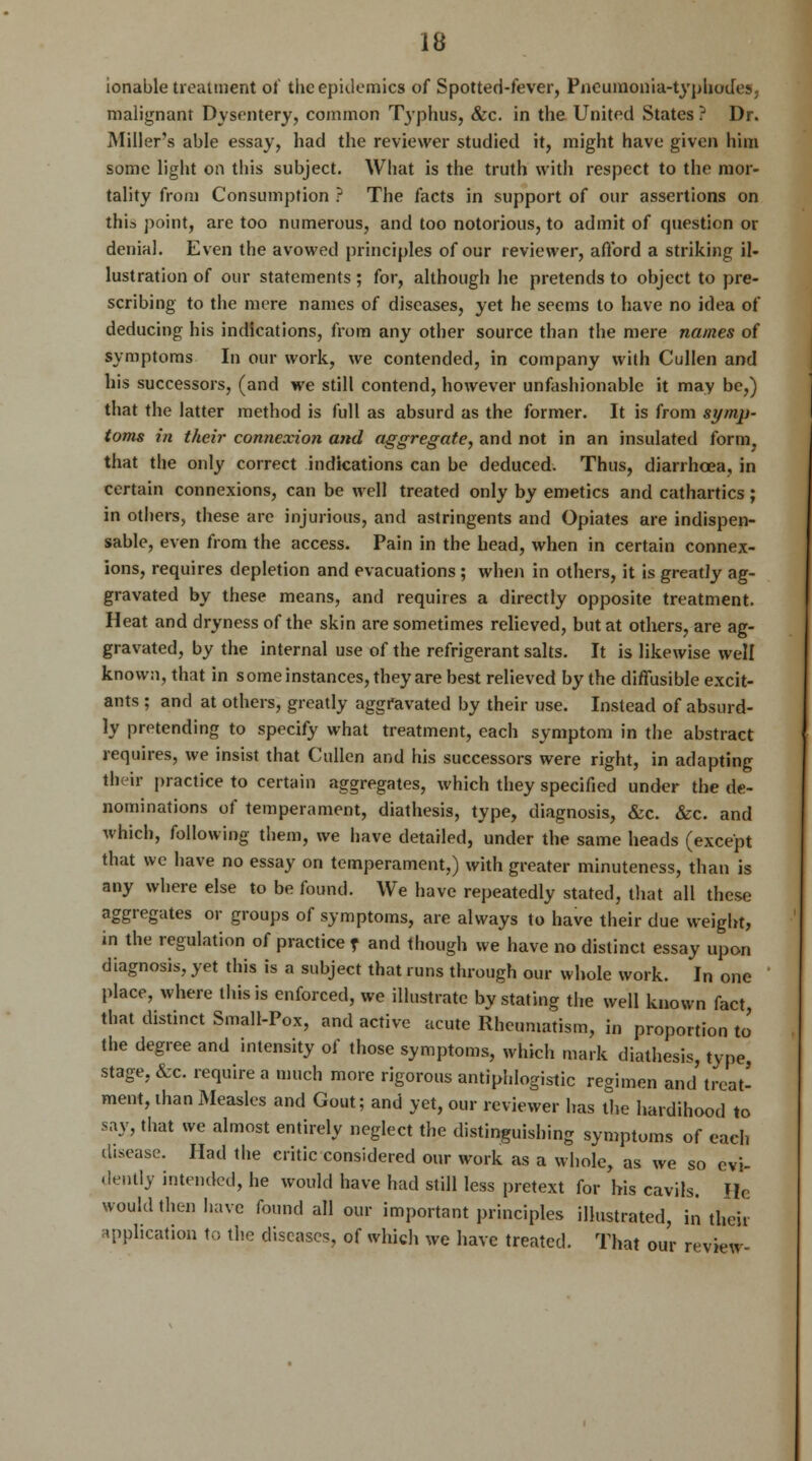 ionable treatment ol' the epidemics of Spotted-fever, Pneumonia-typhodes. malignant Dysentery, common Typhus, &c. in the United States ? Dr. Miller's able essay, had the reviewer studied it, might have given him some light on this subject. What is the truth with respect to the mor- tality from Consumption ? The facts in support of our assertions on this point, are too numerous, and too notorious, to admit of question or denial. Even the avowed principles of our reviewer, afford a striking il- lustration of our statements; for, although he pretends to object to pre- scribing to the mere names of diseases, yet he seems to have no idea of deducing his indications, from any other source than the mere names of symptoms In our work, we contended, in company with Cullen and his successors, (and we still contend, however unfashionable it may be,) that the latter method is full as absurd as the former. It is from symp- toms in their connexion and aggregate, and not in an insulated form that the only correct indications can be deduced. Thus, diarrhoea, in certain connexions, can be well treated only by emetics and cathartics; in others, these are injurious, and astringents and Opiates are indispen- sable, even from the access. Pain in the head, when in certain connex- ions, requires depletion and evacuations ; when in others, it is greatly ag- gravated by these means, and requires a directly opposite treatment. Heat and dryness of the skin are sometimes relieved, but at others, are ag- gravated, by the internal use of the refrigerant salts. It is likewise well known, that in some instances, they are best relieved by the diffusible excit- ants ; and at others, greatly aggravated by their use. Instead of absurd- ly pretending to specify what treatment, each symptom in the abstract requires, we insist that Cullen and his successors were right, in adapting their practice to certain aggregates, which they specified under the de- nominations of temperament, diathesis, type, diagnosis, &c. &c. and which, following them, we have detailed, under the same heads (except that we have no essay on temperament,) with greater minuteness, than is any where else to be found. We have repeatedly stated, that all these aggregates or groups of symptoms, are always to have their due weight, in the regulation of practice t and though we have no distinct essay upon diagnosis, yet this is a subject that runs through our whole work. In one place, where this is enforced, we illustrate by stating the well known fact, that distinct Small-Pox, and active acute Rheumatism, in proportion to the degree and intensity of those symptoms, which mark diathesis, type, stage, &c. require a much more rigorous antiphlogistic regimen and treat- ment, than iMeasles and Gout; and yet, our reviewer has the hardihood to say, that we almost entirely neglect the distinguishing symptoms of each disease. Had the critic considered our work as a whole, as we so evi- dently intended, he would have had still less pretext for his cavils. He would then have found all our important principles illustrated, in their application to the diseases, of which we have treated. That our review-