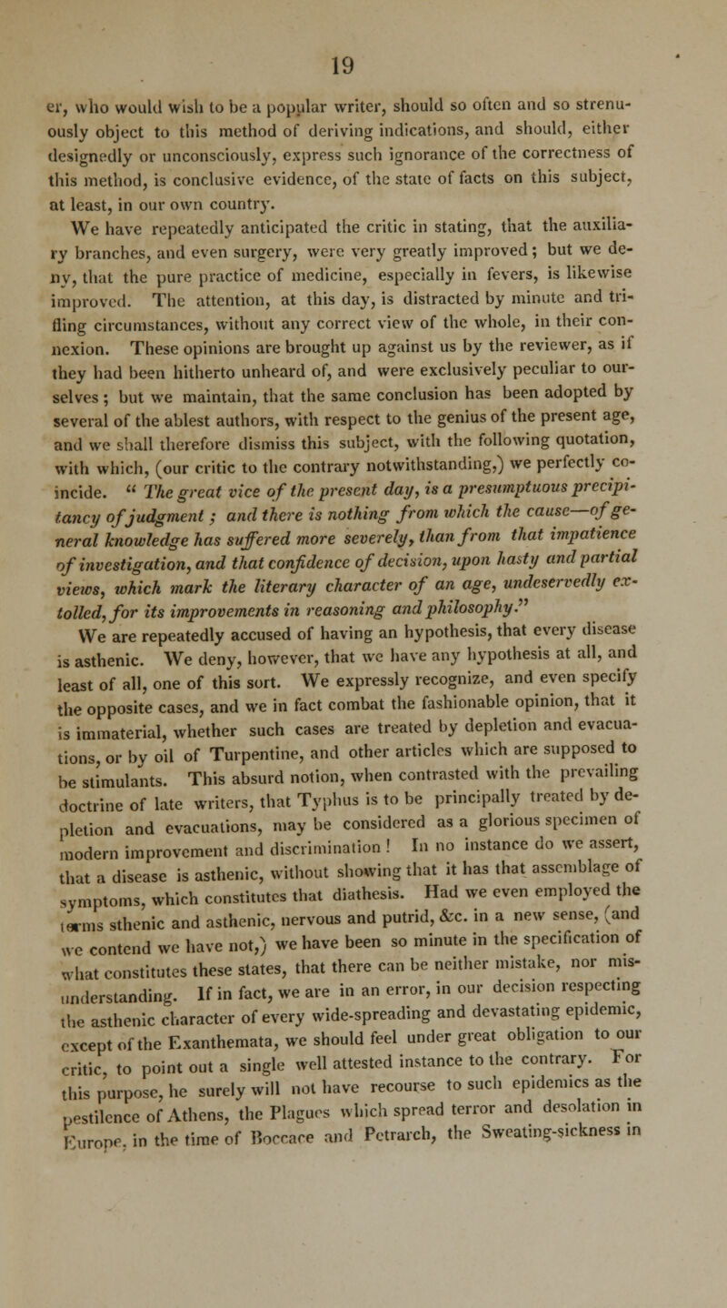 er, who would wish to be a popular writer, should so often and so strenu- ously object to this method of deriving indications, and should, either designedly or unconsciously, express such ignorance of the correctness of this method, is conclusive evidence, of the state of facts on this subject, at least, in our own country. We have repeatedly anticipated the critic in stating, that the auxilia- ry branches, and even surgery, were very greatly improved; but we de- ny, that the pure practice of medicine, especially in fevers, is likewise improved. The attention, at this day, is distracted by minute and tri- fling circumstances, without any correct view of the whole, in their con- nexion. These opinions are brought up against us by the reviewer, as if they had been hitherto unheard of, and were exclusively peculiar to our- selves ; but we maintain, that the same conclusion has been adopted by several of the ablest authors, with respect to the genius of the present age, and we shall therefore dismiss this subject, with the following quotation, with which, (our critic to the contrary notwithstanding,) we perfectly co- incide.  The great vice of the present day, is a presumptuous precipi- tancy of judgment ; and there is nothing from which the cause—of ge- neral knowledge has suffered more severely, than from that impatience of investigation, and that confidence of decision, upon hasty and partial views, which mark the literary character of an age, undeservedly ex- tolled, for its improvements in reasoning and philosophy. We are repeatedly accused of having an hypothesis, that every disease is asthenic. We deny, however, that we have any hypothesis at all, and least of all, one of this sort. We expressly recognize, and even specify the opposite cases, and we in fact combat the fashionable opinion, that it is immaterial, whether such cases are treated by depletion and evacua- tions, or by oil of Turpentine, and other articles which are supposed to be stimulants. This absurd notion, when contrasted with the prevailing doctrine of late writers, that Typhus is to be principally treated by de- pletion and evacuations, may be considered as a glorious specimen of modern improvement and discrimination ! In no instance do we assert, that a disease is asthenic, without showing that it has that assemblage of symptoms, which constitutes that diathesis. Had we even employed the lwms sthenic and asthenic, nervous and putrid, &c. in a new sense, (and we contend we have not,) we have been so minute in the specif.cation of what constitutes these states, that there can be neither mistake, nor nns- wnderstanding. If in fact, we are in an error, in our decision respecting the asthenic character of every wide-spreading and devastating epidemic, except of the Exanthemata, we should feel under great obligation to our critic, to point out a single well attested instance to the contrary. For this purpose, he surely will not have recourse to such epidemics as the pestilence of Athens, the Plagues which spread terror and desolation in Furone. in the time of P.orcare and Petrarch, the Sweating-sickness in