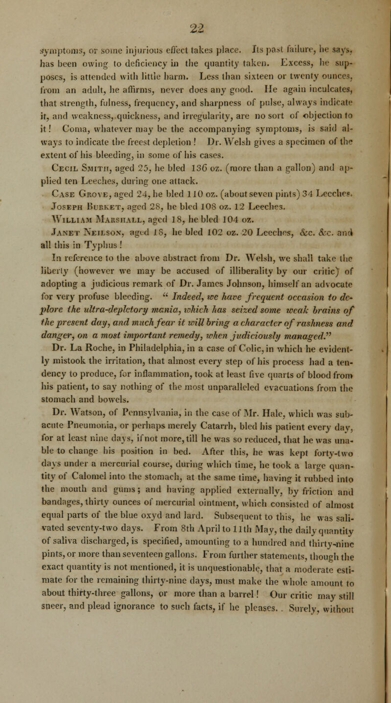 Symptoms, or some injurious effect takes place. Its past failure, he says, has been owing to deficiency hi the quantity taken. Excess, he sup- poses, is attended with little harm. Less than sixteen or twenty ounces, from an adult, he affirms, never does any good. He again inculcates, that strength, fulness, frequency, and sharpness of pulse, always indicate it, and weakness,.quickness, and irregularity, are no sort of objection to it! Coma, whatever may be the accompanying symptoms, is said al- ways to indicate the freest depletion ! Dr. AVelsh gives a specimen of the extent of his bleeding, in some of his cases. Cecil Smith, aged 25, he bled 136 oz. (more than a gallon) and ap- plied ten Leeches, during one attack. Case Grove, aged 24, he bled 110 oz. (about seven pints) 34 Lecehe?. Joseph Bukket, aged 28, he bled 108 oz. 12 Leeches. William Maksiiall, aged 18, he bled 104 oz. Janet Neilson, aged 18, he bled 102 oz. 20 Leeches, &c. Sec. (rail all this in Typhus ! In reference to the above abstract from Dr. Welsh, we shall take the liberty (however we may be accused of illiberality by our critic) of adopting a judicious remark of Dr. James Johnson, himself an advocate for very profuse bleeding.  Indeed, we have frequent occasion to de- plore the idtra-deplctory mania, which has seized some weak brains of the present day, and much fear it willbring a character of rashness and danger, on a most important remedy, when judiciously managedP Dr. La Roche, in Philadelphia, in a case of Colic, in which he evident- ly mistook the irritation, that almost every step of his process had a ten- dency to produce, for inflammation, took at least five quarts of blood from his patient, to say nothing of the most unparalleled evacuations from the stomach and bowels. Dr. Watson, of Pennsylvania, in the case of Mr. Hale, which was sub- acute Pneumonia, or perhaps merely Catarrh, bled his patient every day, for at least nine days, if not more, till he was so reduced, that he was una- ble to change his position in bed. After this, he was kept forty-two days under a mercurial course, during which time, he took a large quan- tity of Calomel into the stomach, at the same time, having it rubbed into the mouth and gums; and having applied externally, by friction and bandages, thirty ounces of mercurial ointment, which consisted of almost equal parts of the blue oxyd and lard. Subsequent to this, he was sali- vated seventy-two days. From 8th April to 11 th May, the daily quantity of saliva discharged, is specified, amounting to a hundred and thirty-ninc pints, or more than seventeen gallons. From further statements, though the exact quantity is not mentioned, it is unquestionable, that a moderate esti- mate for the remaining thirty-nine days, must make the whole amount to about thirty-three gallons, or more than a barrel! Our critic may still sneer, and plead ignorance to such facts, if he pleases. . Surely, without