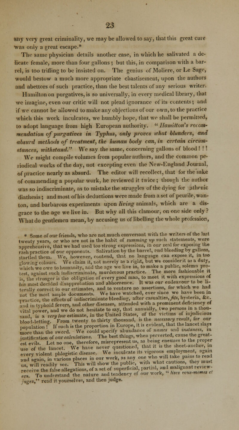 any very great criminality, we may be allowed to say, that this great cure was only a great escape.* The same physician details another case, in which he salivated a de- licate female, more than four gallons ; but this, in comparison with a bar- rel, is too trilling to be insisted on. The genius of Moliere, or Le Sage, would bestow a much more appropriate chastisement, upon the authors and abettors of such practice, than the best talents of any serious writer. Hamilton on purgatives, is so universally, in every medical library, that we imagine, even our critic will not plead ignorance of its contents; and if we cannot be allowed to make any objections of our own, to the practice which this work inculcates, we humbly hope, that wo shall be permitted, to adopt language from high European authority.  Hamilton'* recom- mendation of purgatives in Typhus, only proves what blunders, and absurd methods of treatment, the human body can, in certain circum- stances, toithstand. We say the same, concerning gallons of blood ! ! ! We might compile volumes from popular authors, and the common pe- riodical works of the day, not excepting even the New-England Journal, of practice nearly as absurd. The editor will recollect, that for the sake of commending a popular work, he reviewed it twice ; though the author was so indiscriminate, as to mistake the struggles of the dying for sthenic diathesis; and most of his deductions were made from a set of peurile, wan- ton, and barbarous experiments upon living animals, which are a dis- grace to the age we live in. But why all this clamour, on one side only ? What do gentlemen mean, by accusing us of libelling the whole profession, * Some of our friends, who are not much conversant with the writers of the last twenty years, or who are not in the habit of summing up such statements, were appreheusive, that we had used too strong expressions, in our zeal for exposing the ra«h practice of our opponents. Salivation by the barrel, r>nd bleeding by gallons, startled thorn. We, however, contend, that no language can expose it, in too -lowin- colours. We claim it, not merely as a right, but we consident as a duty, which we owe to humanity, and the age we live in, to make a public, solemn pro- tect against such indiscriminate, murderous practice. The more fashionable it i- the°<trono-er is the obligation of every good man, to meet it with expressions of Jus most decided d;sapprobation and abhorrence. It was our endeavour to be li- terally correct in our estimates, and to venture no assertions, for which we had not the most ample documents. We have watched, ever since we have been m practice the effects of indiscriminate bleeding, after casualties,^*, hysteria, &c. and in typhoid fevers, and other diseases, attended with a prominent deficiency of vital power, and we do not hesitate to say, that annually, two persons in a thou- sand is a very low estimate, in the United States, of the victmis of injudicious bloo'Mettin-. From twenty to thirty thousand, is the neccssm-y result, for our nonulation f If such is the proportion in Europe, it is evident, that the lancet slays more than the sword. We could specify abundance of names and instances, in justification of our calculations. The best things, when perverted, cause the great- est evils. Let no one, therefore, misrepresent us, as being enemies to the proper ue of the lancet. We have never questioned, that it is the sheet-anchor, in c^ery violent phlogistic disease. We inculcate its vigorous employment again and a-ain, in various places in our work, as any one who will take pains to read us will readily see. This will show the public, with what cautions, they must receive Xe false allegations, of a set of superficial, partial, and malignant review- ers To unchrstand the nature and tendency of our work, « hsez vw-memm cf jugex read it yourselves, and then judge.