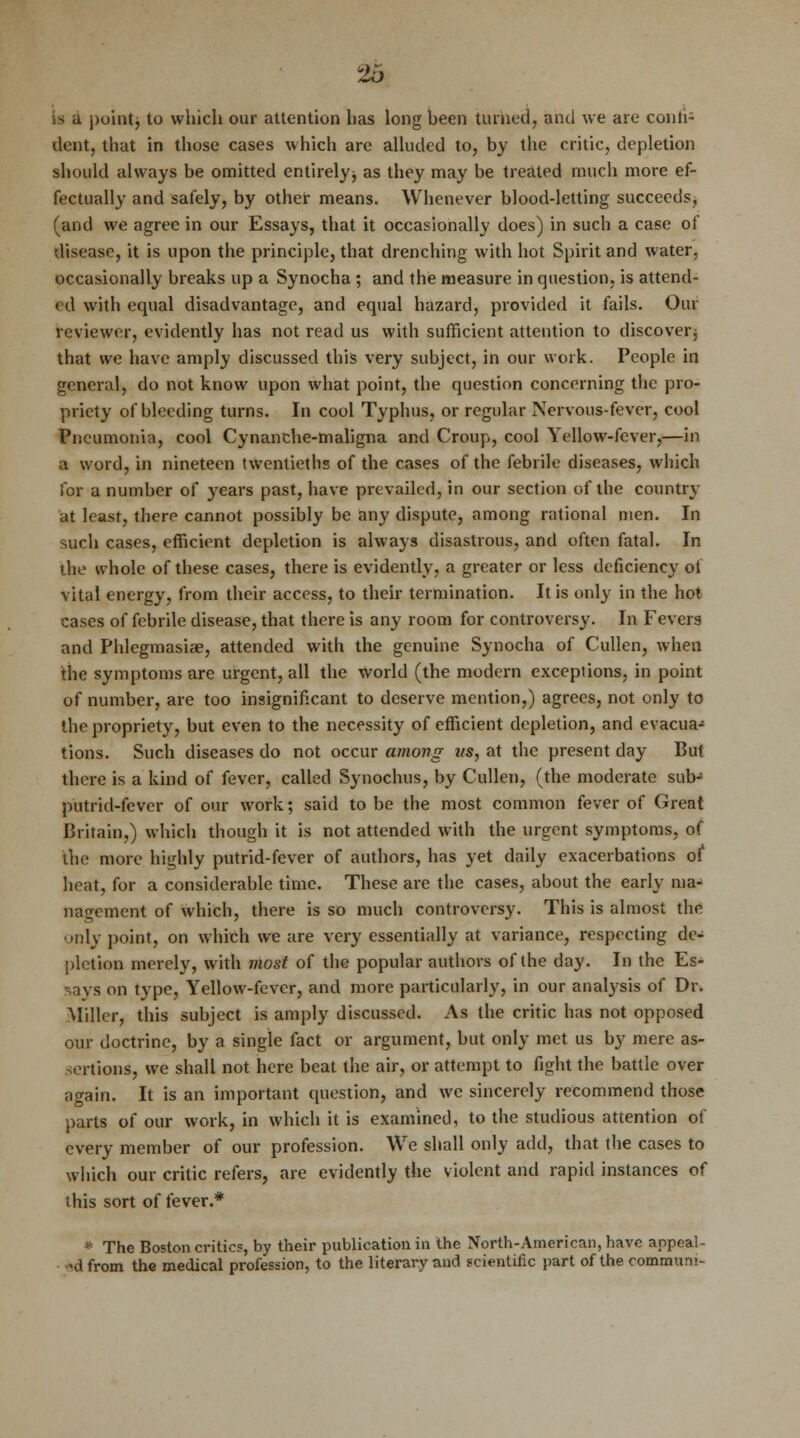 lib is a point, to which our attention has long heen turned, and we are conti- nent, that in those cases which are alluded to, by the critic, depletion should always be omitted entirely, as they may be treated much more ef- fectually and safely, by other means. Whenever blood-letting succeeds, 'and we agree in our Essays, that it occasionally does) in such a case of disease, it is upon the principle, that drenching with hot Spirit and water, occasionally breaks up a Synocha ; and the measure in question, is attend- ed with equal disadvantage, and equal hazard, provided it fails. Our reviewer, evidently has not read us with sufficient attention to discover, that we have amply discussed this very subject, in our work. People in general, do not know upon what point, the question concerning the pro- priety of bleeding turns. In cool Typhus, or regular Nervous-fever, cool Pneumonia, cool Cynanche-maligna and Croup, cool Yellow-fever,—in a word, in nineteen twentieths of the cases of the febrile diseases, which for a number of years past, have prevailed, in our section of the country at least, there cannot possibly be any dispute, among rational men. In such cases, efficient depletion is always disastrous, and often fatal. In the whole of these cases, there is evidently, a greater or less deficiency ot vital energy, from their access, to their termination. It is only in the hot cases of febrile disease, that there is any room for controversy. In Fevers and Phlegmasia?, attended with the genuine Synocha of Cullen, when the symptoms are urgent, all the world (the modern exceptions, in point of number, are too insignificant to deserve mention,) agrees, not only to the propriety, but even to the necessity of efficient depletion, and evacua- tions. Such diseases do not occur among us, at the present day But there is a kind of fever, called Synochus, by Cullen, (the moderate sub-8 putrid-fever of our work; said to be the most common fever of Great Britain,) which though it is not attended with the urgent symptoms, of the more highly putrid-fever of authors, has yet daily exacerbations of heat, for a considerable time. These are the cases, about the early ma- nagement of which, there is so much controversy. This is almost the only point, on which we are very essentially at variance, respecting de- pletion merely, with most of the popular authors of the day. In the Es- says on type, Yellow-fever, and more particularly, in our analysis of Dr. Miller, this subject is amply discussed. As the critic has not opposed our doctrine, by a single fact or argument, but only met us by mere as- sertions, we shall not here beat the air, or attempt to fight the battle over again. It is an important question, and we sincerely recommend those parts of our work, in which it is examined, to the studious attention of every member of our profession. We shall only add, that the cases to which our critic refers, are evidently the violent and rapid instances of this sort of fever.* * The Boston critics, by their publication in the North-American, have appeal- ed from the medical profession, to the literary and scientific part of the commun;-