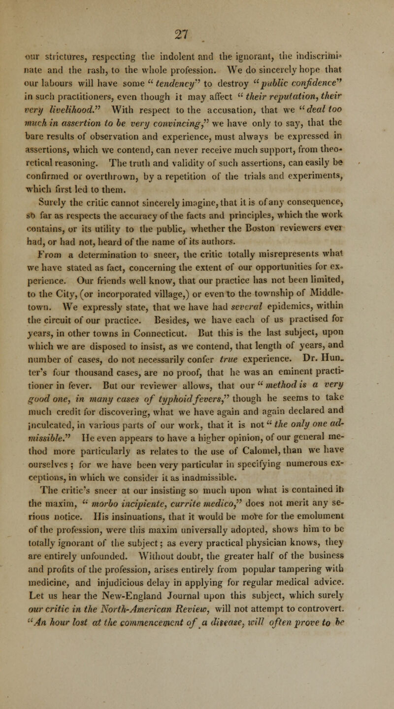 our strictures, respecting tlie indolent and the ignorant, the indiscrimU nate and the rash, to the whole profession. We do sincerely hope that our labours will have some  tendency to destroy public confidence in such practitioners, even though it may affect  their reputation, their very livelihood With respect to the accusation, that we deal too much in assertion to be very convincing we have only to say, that the bare results of observation and experience, must always be expressed in assertions, which we contend, can never receive much support, from theo- retical reasoning. The truth and validity of such assertions, can easily be confirmed or overthrown, by a repetition of the trials and experiments, which first led to them. Surely the critic cannot sincerely imagine, that it is of any consequence, st> far as respects the accuracy of the facts and principles, which the work contains, or its utility to the public, whether the Boston reviewers evei had, or had not, heard of the name of its authors. From a determination to sneer, the critic totally misrepresents what we have stated as fact, concerning the extent of our opportunities for ex- perience. Our friends well know, that our practice has not been limited, to the City, (or incorporated village,) or even to the township of Middle- town. We expressly state, that we have had several epidemics, within the circuit of our practice. Besides, we have each of us practised for years, in other towns in Connecticut. But this is the last subject, upon which we are disposed to insist, as we contend, that length of years, and number of cases, do not necessarily confer true experience. Dr. Hun_ ter's four thousand cases, are no proof, that he was an eminent practi- tioner in fever. But our reviewer allows, that our  method is a very good one, in many cases of typhoid fevers though he seems to take much credit for discovering, what we have again and again declared and inculcated, in various parts of our work, that it is not the only one ad- missible. He even appears to have a higher opinion, of our general me- thod more particularly as relates to the use of Calomel, than we have ourselves ; for we have been very particular in specifying numerous ex- ceptions, in which we consider it as inadmissible. The critic's sneer at our insisting so much upon what is contained ir» the maxim, u morbo iiicipientc, currite medico does not merit any se- rious notice. His insinuations, that it would be mole for the emolument of the profession, were this maxim universally adopted, shows him to be totally ignorant of the subject; as every practical physician knows, they are entirely unfounded. Without doubt, the greater half of the business and profits of the profession, arises entirely from popular tampering with medicine, and injudicious delay in applying for regular medical advice. Let us hear the New-England Journal upon this subject, which surely our critic in the North-American Review, will not attempt to controvert. An hour lost at the commencement of a ditease, will often prove to be