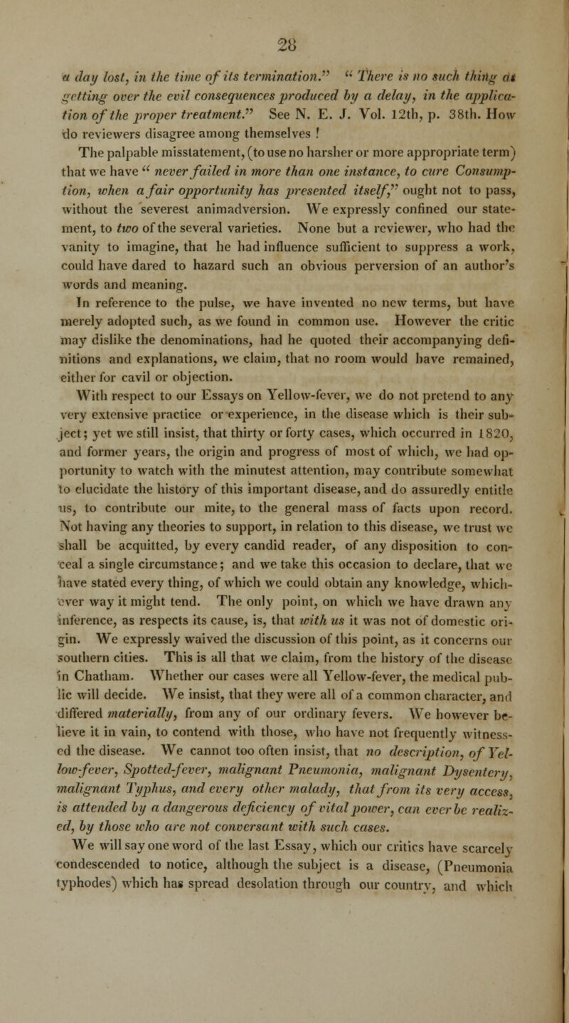 « day lost, in the time of its termination. u There is no such thing at getting over the evil consequences produced by a delay, in the applica- tion of the proper treatment. See N. E. J. Vol. 12th, p. 38th. How do reviewers disagree among themselves ! The palpable misstatement, (to use no harsher or more appropriate term) that we have  never failed in more than one instance, to cure Consump- tion, when a fair opportunity has presented itself, ought not to pass, without the severest animadversion. We expressly confined our state- ment, to two of the several varieties. None but a reviewer, who had the vanity to imagine, that he had influence sufficient to suppress a work, could have dared to hazard such an obvious perversion of an author's words and meaning. In reference to the pulse, we have invented no new terms, but have merely adopted such, as we found in common use. However the critic may dislike the denominations, had he quoted their accompanying defi- nitions and explanations, we claim, that no room would have remained, either for cavil or objection. With respect to our Essays on Yellow-fever, we do not pretend to any very extensive practice or experience, in the disease which is their sub- ject; yet we still insist, that thirty or forty cases, which occurred in 1820, and former years, the origin and progress of most of which, we had op- portunity to watch with the minutest attention, may contribute somewhat to elucidate the history of this important disease, and do assuredly entitle us, to contribute our mite, to the general mass of facts upon record. \ot having any theories to support, in relation to this disease, we trust we shall be acquitted, by every candid reader, of any disposition to con- ceal a single circumstance; and we take this occasion to declare, that we have stated every thing, of which we could obtain any knowledge, which- ever way it might tend. The only point, on which we have drawn any inference, as respects its cause, is, that with us it was not of domestic ori- gin. We expressly waived the discussion of this point, as it concerns out- southern cities. This is all that we claim, from the history of the disease in Chatham. Whether our cases were all Yellow-fever, the medical pub- lic will decide. We insist, that they were all of a common character, and differed materially, from any of our ordinary fevers. We however be- lieve it in vain, to contend with those, who have not frequently witness- ed the disease. We cannot too often insist, that no description, of Yel- low-fever, Spotted-fever, malignant Pneumonia, malignant Dysentery, malignant Typhus, and every other malady, that from its very access is attended by a dangerous deficiency of vital power, can ever be realiz- ed, by those who arc not conversant with such cases. We will say one word of the last Essay, which our critics have scarcely condescended to notice, although the subject is a disease, (Pneumonia typhodes) which has spread desolation through our country, and which