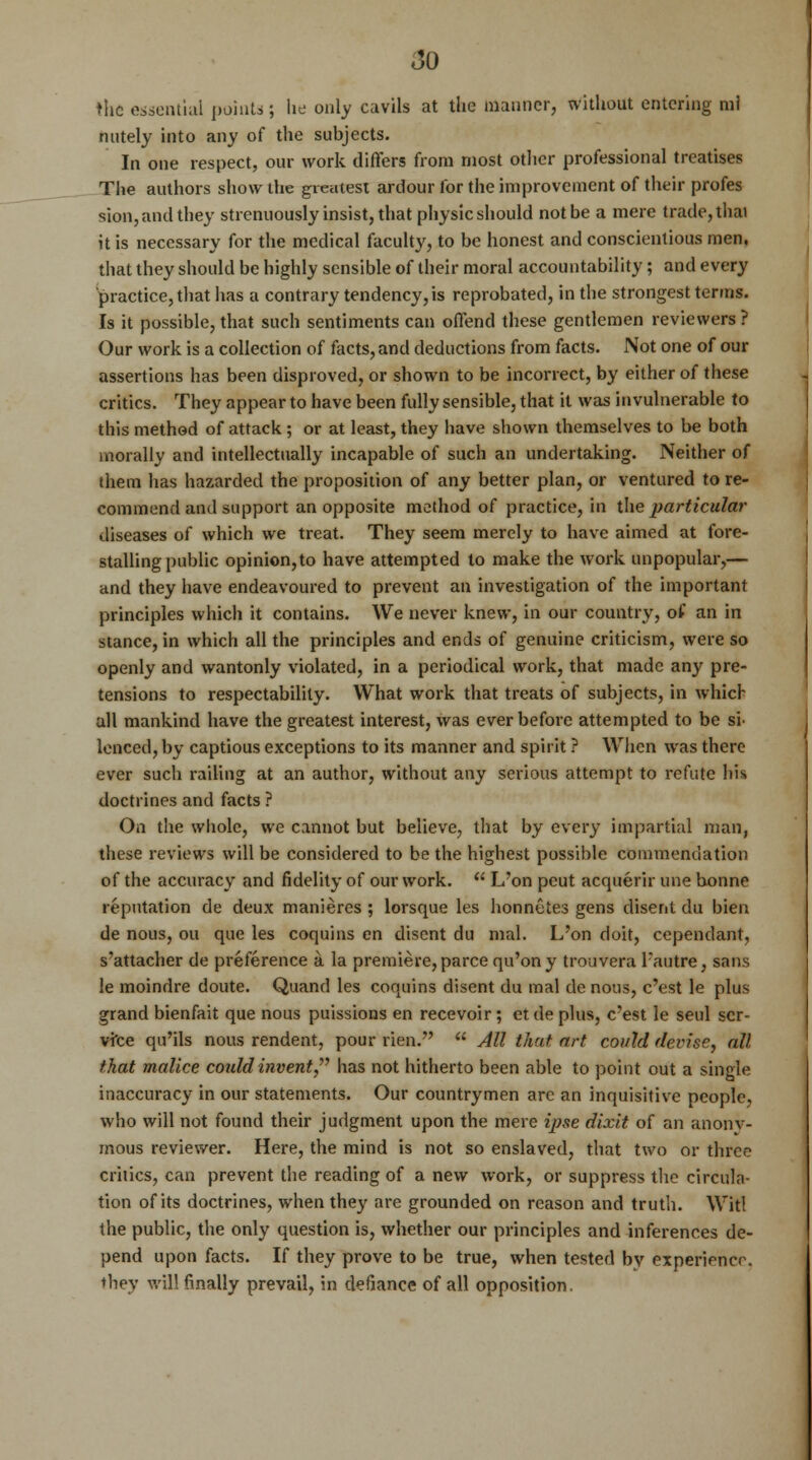 the essential points ; he only cavils at the maimer, without entering ml nutely into any of the subjects. In one respect, our work differs from most other professional treatises The authors show the greatest ardour for the improvement of their profes sion, and they strenuously insist, that physic should not be a mere trade, thai it is necessary for the medical faculty, to be honest and conscientious men, that they should be highly sensible of their moral accountability; and every practice, that has a contrary tendency, is reprobated, in the strongest terms. Is it possible, that such sentiments can offend these gentlemen reviewers ? Our work is a collection of facts, and deductions from facts. Not one of our assertions has been disproved, or shown to be incorrect, by either of these critics. They appear to have been fully sensible, that it was invulnerable to this method of attack; or at least, they have shown themselves to be both morally and intellectually incapable of such an undertaking. Neither of them has hazarded the proposition of any better plan, or ventured to re- commend and support an opposite method of practice, in the particular diseases of which we treat. They seem merely to have aimed at fore- stalling public opinion,to have attempted to make the work unpopular,— and they have endeavoured to prevent an investigation of the important principles which it contains. We never knew, in our country, of an in stance, in which all the principles and ends of genuine criticism, were so openly and wantonly violated, in a periodical work, that made any pre- tensions to respectability. What work that treats of subjects, in which all mankind have the greatest interest, was ever before attempted to be sr lenced, by captious exceptions to its manner and spirit ? When was there ever such railing at an author, without any serious attempt to refute his doctrines and facts ? On the whole, we cannot but believe, that by every impartial man, these reviews will be considered to be the highest possible commendation of the accuracy and fidelity of our work.  L'on peut acquerir une bonne reputation de deux manieres ; lorsque les honn&tes gens disent du bien de nous, ou que les coquins en disent du and. L'on doit, cependant, s'attacher de preference a la premiere, parce qu'ony trouvera Fautre, sans le moindre doute. Quand les coquins disent du mal de nous, e'est le plus grand bienfait que nous puissions en recevoir; etde plus, e'est le seul ser- vice qu'ils nous rendent, pour rien.  All that art could devise, all that malice coidd invent has not hitherto been able to point out a single inaccuracy in our statements. Our countrymen are an inquisitive people, who will not found their judgment upon the mere ipse dixit of an anony- mous reviewer. Here, the mind is not so enslaved, that two or three critics, can prevent the reading of a new work, or suppress the circula- tion of its doctrines, when they are grounded on reason and truth. Wit! the public, the only question is, whether our principles and inferences de- pend upon facts. If they prove to be true, when tested by experience. they will finally prevail, in defiance of all opposition.