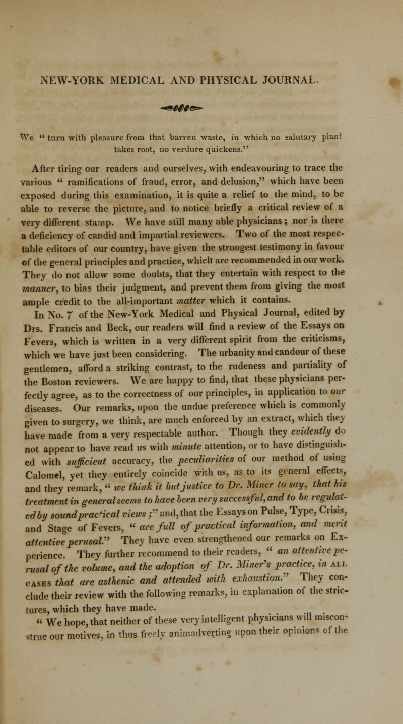 NEW-YORK MEDICAL AND PHYSICAL JOURNAL. Wc M turn with pleasure from that barren waste, in which no salutary plan! takes root, no verdure quickens. After tiring our readers and ourselves, with endeavouring to trace the various  ramifications of fraud, error, and delusion, which have been exposed during this examination, it is quite a relief to the mind, to be able to reverse the picture, and to notice briefly a critical review of a very different stamp. We have still many able physicians ; nor is there a deficiency of candid and impartial reviewers. Two of the most respec- table editors of our country, have given the strongest testimony in favour of the general principles and practice, which are recommended in our work- They do not allow some doubts, that they entertain with respect to the manner, to bias their judgment, and prevent them from giving the most ample credit to the all-important matter which it contains. In No. 7 of the New-York Medical and Physical Journal, edited by Drs. Francis and Beck, our readers will find a review of the Essays on Fevers, which is written in a very different spirit from the criticisms, which we have just been considering. The urbanity and candour of these gentlemen, afford a striking contrast, to the rudeness and partiality of the Boston reviewers. We are happy to find, that these physicians per- fectly agree, as to the correctness of our principles, in application to our diseases. Our remarks, upon the undue preference which is commonly given to surgery, we think, are much enforced by an extract, which they have made from a very respectable author. Though they evidently do not appear to have read us with minute attention, or to have distinguish- ed with sufficient accuracy, the peculiarities of our method of using Calomel, yet they entirely coincide with us, as to its general effects, and they remark,  we think it but justice to Dr. Miner to say, that Ms treatment in general seems to have been very successful, and to be regulat- ed by sound practical views r and, that the Essays on Pulse, Type, Crisis, and Stage of Fevers,  are full of practical information, and merit attentive perusal They have even strengthened our remarks on Ex- perience. They further recommend to their readers,  an attentive pe- rusal of the volume, and the adoption of Dr. Miner's practice, in all cases that are asthenic and attended with exhaustion. They con- clude their review with the following remarks, in explanation of the stric- tures, which they have made.  We hope, that neither of these very intelligent physicians will miscon^ .true our motives, in thus freely animadverting upon their opinions of the