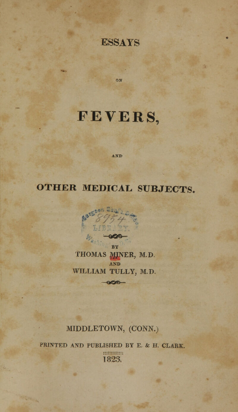 ESSAYS FEVERS, OTHER MEDICAL SUBJECTS, —&Q&- BY THOMAS ggVER, M.D. AND WILLIAM TULLY, M.D. MIDDLETOWN, (CONN.) PRINTED AND PUBLISHED BY E, & H. CLARK. 182&