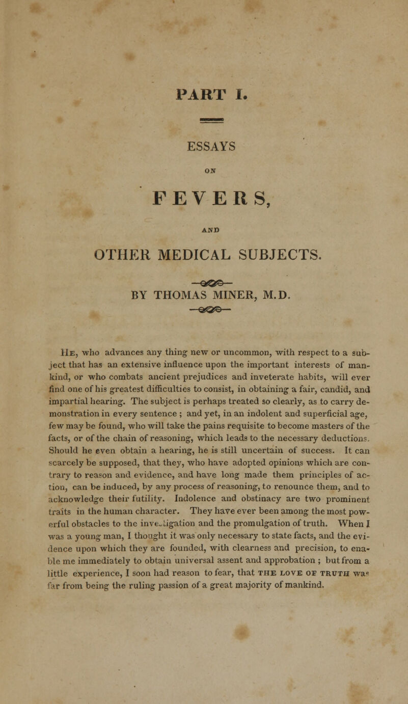 ESSAYS FEVERS, OTHER MEDICAL SUBJECTS. BY THOMAS MINER, M.D. He, who advances any thing new or uncommon, with respect to a sub- ject that has an extensive influence upon the important interests of man- kind, or who combats ancient prejudices and inveterate habits, will ever find one of his greatest difficulties to consist, in obtaining a fair, candid, and impartial hearing. The subject is perhaps treated so clearly, as to carry de- monstration in every sentence ; and yet, in an indolent and superficial age, few may be found, who will take the pains requisite to become masters of the facts, or of the chain of reasoning, which leads to the necessary deductions. Should he even obtain a hearing, he is still uncertain of success. It can scarcely be supposed, that they, who have adopted opinions which are con- trary to reason and evidence, and have long made them principles of ac- tion, can be induced, by any process of reasoning, to renounce them, and to acknowledge their futility. Indolence and obstinacy are two prominent traits in the human character. They have ever been among the most pow- erful obstacles to the inve~ Ligation and the promulgation of truth. When I was a young man, I thought it was only necessary to state facts, and the evi- dence upon which they are founded, with clearness and precision, to ena- ble me immediately to obtain universal assent and approbation ; but from a little experience, I soon had reason to fear, that the love of truth wa° <ar from being the ruling passion of a great majority of mankind.