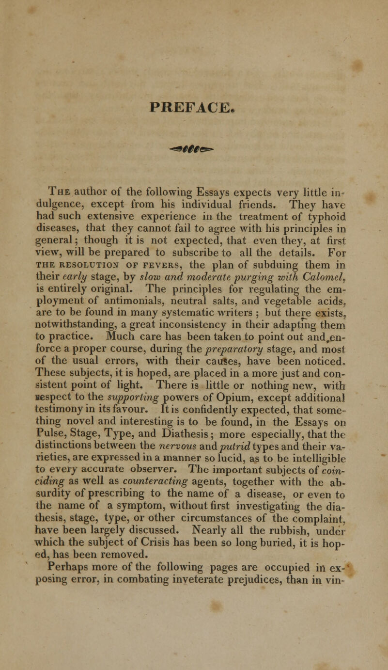 PREFACE, V##es* The author of the following Essays expects very little in- dulgence, except from his individual friends. They have had such extensive experience in the treatment of typhoid diseases, that they cannot fail to agree with his principles in general; though it is not expected, that even they, at first view, will be prepared to subscribe to all the details. For the resolution of fevers, the plan of subduing them in their early stage, by slow and moderate purging with Calomel, is entirely original. The principles for regulating the em- ployment of antimonials, neutral salts, and vegetable acids, are to be found in many systematic writers ; but there exists, notwithstanding, a great inconsistency in their adapting them to practice. Much care has been taken to point out and.en- force a proper course, during the preparatory stage, and most of the usual errors, with their causes, have been noticed. These subjects, it is hoped, are placed in a more just and con- sistent point of light. There is little or nothing new, with sespect to the supporting powers of Opium, except additional testimony in its favour. It is confidently expected, that some- thing novel and interesting is to be found, in the Essays on Pulse, Stage, Type, and Diathesis; more especially, that the distinctions between the nervous and put rid types and their va- rieties, are expressed in a manner so lucid, as to be intelligible to every accurate observer. The important subjects of coin- ciding as well as counteracting agents, together with the ab- surdity of prescribing to the name of a disease, or even to the name of a symptom, without first investigating the dia- thesis, stage, type, or other circumstances of the complaint, have been largely discussed. Nearly all the rubbish, under which the subject of Crisis has been so long buried, it is hop- ed, has been removed. Perhaps more of the following pages are occupied in ex-* posing error, in combating inveterate prejudices, than in vin-