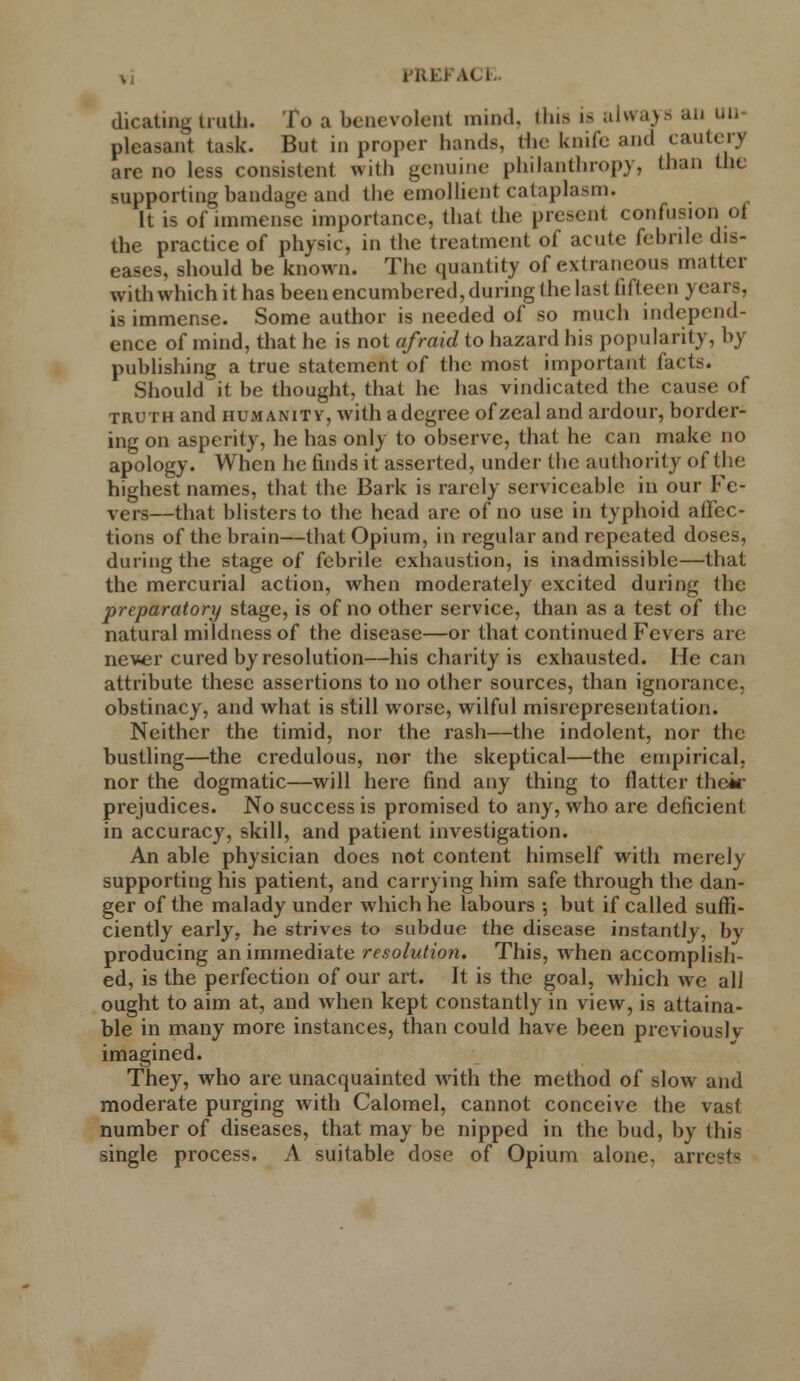 HIEKY( i cheating truth. To a benevolent mind. (Ins i> always an uu pleasant task. But in proper hands, the knife and cautery are no less consistent with genuine philanthropy, than the supporting bandage and the emollient cataplasm. It is of immense importance, that the present confusion of the practice of physic, in the treatment of acute febrile dis- eases, should be known. The quantity of extraneous matter withwhichithas been encumbered, during the last fifteen years, is immense. Some author is needed of so much independ- ence of mind, that he is not afraid to hazard his popularity, by publishing a true statement of the most important facts. Should it be thought, that he has vindicated the cause of truth and humanity, with a degree of zeal and ardour, border- ing on asperity, he has only to observe, that he can make no apology. When he finds it asserted, under the authority of the highest names, that the Bark is rarely serviceable in our Fe- vers—that blisters to the head are of no use in typhoid affec- tions of the brain—that Opium, in regular and repeated doses, during the stage of febrile exhaustion, is inadmissible—that the mercurial action, when moderately excited during the preparatory stage, is of no other service, than as a test of the natural mildness of the disease—or that continued Fevers are never cured by resolution—his charity is exhausted. He can attribute these assertions to no other sources, than ignorance, obstinacy, and what is still worse, wilful misrepresentation. Neither the timid, nor the rash—the indolent, nor the bustling—the credulous, nor the skeptical—the empirical, nor the dogmatic—will here find any thing to flatter their prejudices. No success is promised to any, who are deficient in accuracy, skill, and patient investigation. An able physician does not content himself with merely supporting his patient, and carrying him safe through the dan- ger of the malady under which he labours ; but if called suffi- ciently early, he strives to subdue the disease instantly, by producing an immediate resolution. This, when accomplish- ed, is the perfection of our art. It is the goal, which we all ought to aim at, and when kept constantly in view, is attaina- ble in many more instances, than could have been prcviouslv imagined. They, who are unacquainted with the method of slow and moderate purging with Calomel, cannot conceive the vast number of diseases, that may be nipped in the bud, by this single process. A suitable dose of Opium alone, arrests