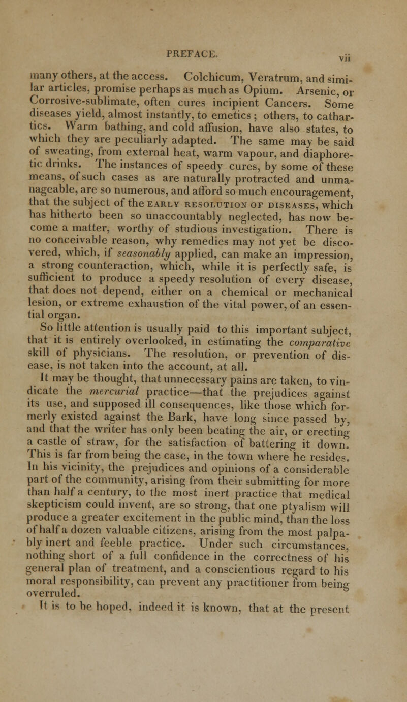 many others, at the access. Colchicum, Veratrum, and simi- lar articles, promise perhaps as much as Opium. Arsenic, or Corrosive-sublimate, often cures incipient Cancers. Some diseases yield, almost instantly, to emetics ; others, to cathar- tics. Warm bathing, and cold affusion, have also states, to which they are peculiarly adapted. The same may be said of sweating, from external heat, warm vapour, and diaphore- tic drinks. The instances of speedy cures, by some of these means, of such cases as are naturally protracted and unma- nageable, are so numerous, and afford so much encouragement, that the subject of the early resolution of diseases, which has hitherto been so unaccountably neglected, has now be- come a matter, worthy of studious investigation. There is no conceivable reason, why remedies may not yet be disco- vered, which, if seasonably applied, can make an impression, a strong counteraction, which, while it is perfectly safe, is sufficient to produce a speedy resolution of every disease, that does not depend, either on a chemical or mechanical lesion, or extreme exhaustion of the vital power, of an essen- tial organ. So little attention is usually paid to this important subject, that it is entirely overlooked, in estimating the comparative skill of physicians. The resolution, or prevention of dis- ease, is not taken into the account, at all. It maybe thought, that unnecessary pains are taken, to vin- dicate the mercurial practice—that the prejudices against its use, and supposed ill consequences, like those which for- merly existed against the Bark, have long since passed by, and that the writer has only been beating the air, or erecting a castle of straw, for the satisfaction of battering it down. This is far from being the case, in the town where he resides. In his vicinity, the prejudices and opinions of a considerable part of the community, arising from their submitting for more than half a century, to the most inert practice that medical skepticism could invent, are so strong, that one ptyalism will produce a greater excitement in the public mind, than the loss of half a dozen valuable citizens, arising from the most palpa- bly inert and feeble practice. Under such circumstances, nothing short of a full confidence in the correctness of his general plan of treatment, and a conscientious regard to his moral responsibility, can prevent any practitioner from being overruled. It is to be hoped, indeed it is known, that at the present