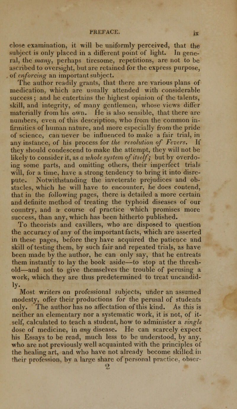 PREFACE. jx close examination, it will be uniformly perceived, that the subject is only placed in a different point of light. In gene- ral, the many, perhaps tiresome, repetitions, are not to be ascribed to oversight, but are retained for the express purpose, of enforcing an important subject. Tne author readily grants, that there are various plans of medication, which arc usually attended with considerable success ; and he entertains the highest opinion of the talents, skill, and integrity, of many gentlemen, whose views differ materially from his own. He is also sensible, that there are numbers, even of this description, who from the common in- firmities of human nature, and more especially from the pride of science, can never be influenced to make a fair trial, in any instance, of his process for the resolution of Fevers. If they should condescend to make the attempt, they will not be likely to consider it, as a whole system of itself; but by overdo- ing some parts, and omitting others, their imperfect trials will, for a time, have a strong tendency to bring it into disre- pute. Notwithstanding the inveterate prejudices and ob- stacles, which he will have to encounter, he does contend, that in the following pages, there is detailed a more certain and definite method of treating the typhoid diseases of our country, and a- course of practice which promises more success, than any, which has been hitherto published. To theorists and cavillers, who are disposed to question the accuracy of any of the important facts, which are asserted in these pages, before they have acquired the patience and skill of testing them, by such fair and repeated trials, as have been made by the author, he can only say, that he entreats them instantly to lay the book aside—to stop at the thresh- old—and not to give themselves the trouble of perusing a work, which they are thus predetermined to treat uncandid- Most writers on professional subjects, under an assumed modesty, offer their productions for the perusal of students only. The author has no affectation of this kind. As this is neither an elementary nor a systematic work, it is not, of it- self, calculated to teach a student, how to administer a single- dose of medicine, in any disease. He can scarcely expect his Essays to be read, much less to be understood, by any, who are not previously well acquainted with the principles of the healing art, and who have not already become skilled in their profession, bv a large share of personal practice, obser- 2