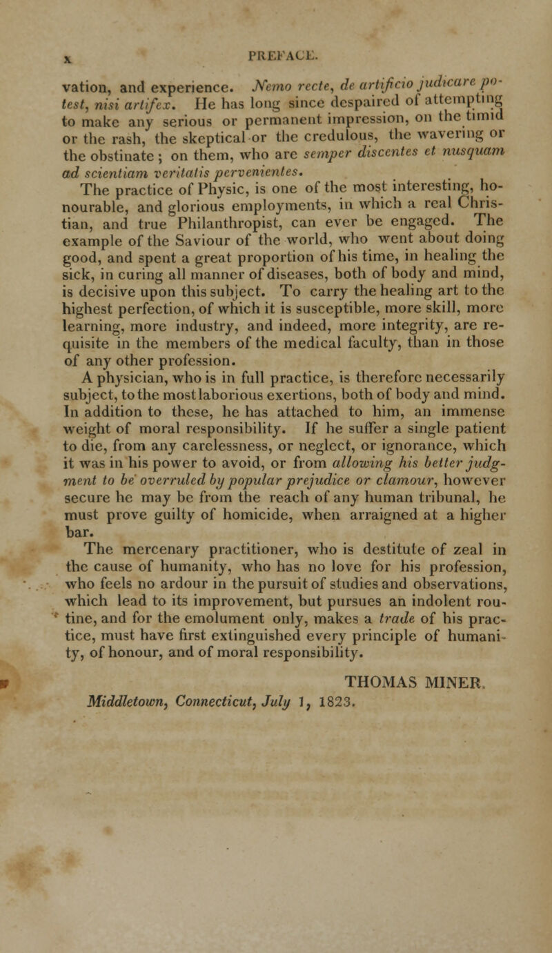 vation, and experience. Mmo rccte, de artificio judicare po- test, nisi artifex. He has long since despaired of attempting to make any serious or permanent impression, on the timid or the rash, the skeptical or the credulous, the wavering or the obstinate j on them, who arc semper disccntes et nusquam ad scientiam veritalis pcrvenienles. The practice of Physic, is one of the most interesting, ho- nourable, and glorious employments, in which a real Chris- tian, and true Philanthropist, can ever be engaged. The example of the Saviour of the world, who went about doing good, and spent a great proportion of his time, in healing the sick, in curing all manner of diseases, both of body and mind, is decisive upon this subject. To carry the healing art to the highest perfection, of which it is susceptible, more skill, more learning, more industry, and indeed, more integrity, are re- quisite in the members of the medical faculty, than in those of any other profession. A physician, who is in full practice, is therefore necessarily subject, to the most laborious exertions, both of body and mind. In addition to these, he has attached to him, an immense weight of moral responsibility. If he suffer a single patient to die, from any carelessness, or neglect, or ignorance, which it was in his power to avoid, or from allowing his better judg- ment to be overruled by popular prejudice or clamour, however secure he may be from the reach of any human tribunal, he must prove guilty of homicide, when arraigned at a higher bar. The mercenary practitioner, who is destitute of zeal in the cause of humanity, who has no love for his profession, who feels no ardour in the pursuit of studies and observations, which lead to its improvement, but pursues an indolent rou- tine, and for the emolument only, makes a trade of his prac- tice, must have first extinguished every principle of humani- ty, of honour, and of moral responsibility. THOMAS MINER. Middletown, Connecticut, July I, 1823.