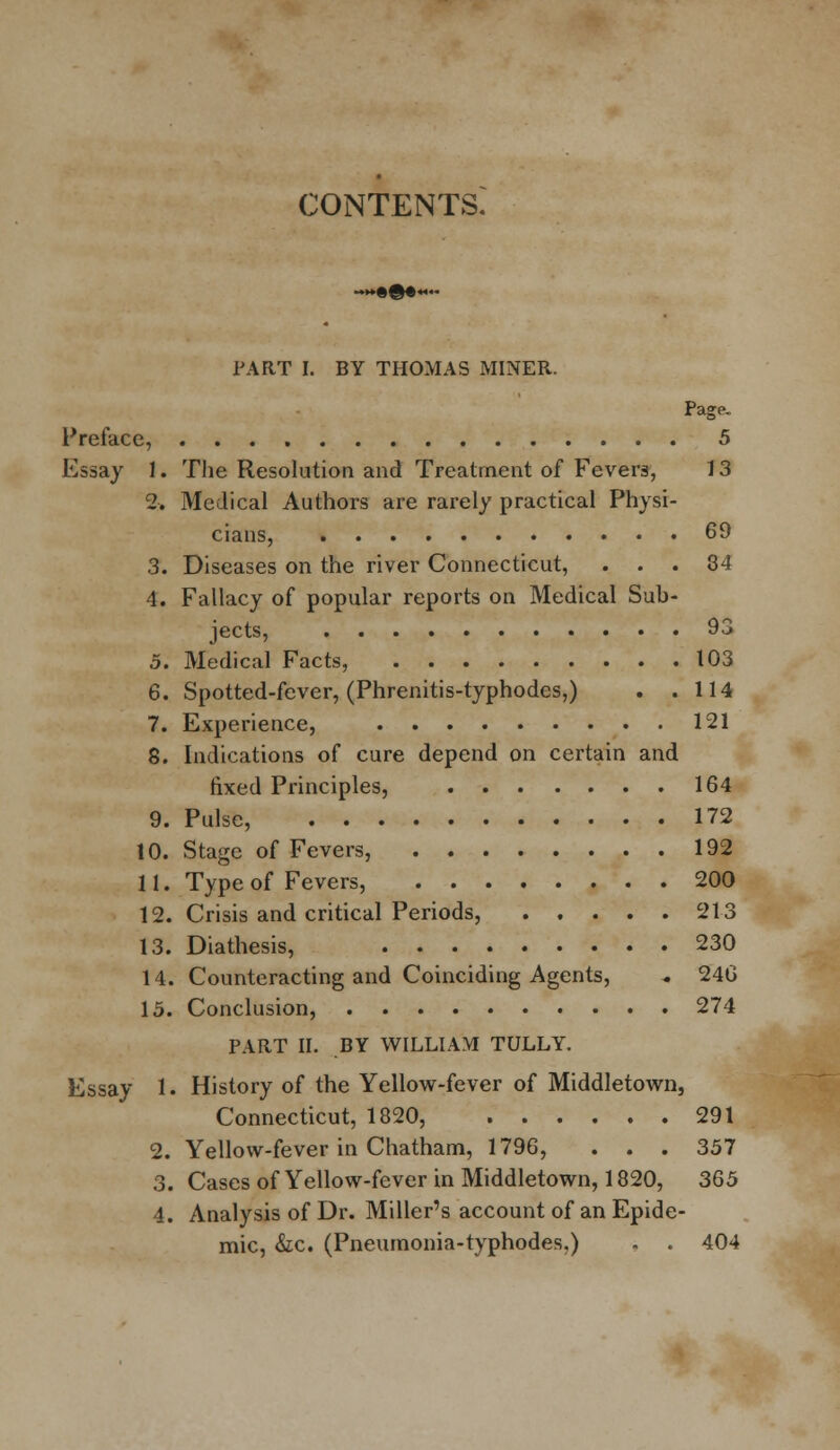 CONTENTS. »•©•*■« PART I. BY THOMAS MINER. Page. Preface, 5 Essay J. The Resolution and Treatment of Fevers, 13 2. Medical Authors are rarely practical Physi- cians, 69 3. Diseases on the river Connecticut, ... 34 4. Fallacy of popular reports on Medical Sub- jects, 93 5. Medical Facts, 103 6. Spotted-fever, (Phrenitis-typhodes,) . .114 7. Experience, 121 8. Indications of cure depend on certain and fixed Principles, 164 9. Pulse, 172 10. Stage of Fevers, 192 11. Type of Fevers, 200 12. Crisis and critical Periods, 213 13. Diathesis, 230 14. Counteracting and Coinciding Agents, . 246 15. Conclusion, 274 PART II. BY WILLIAM TULLY. Essay 1. History of the Yellow-fever of Middletown, Connecticut, 1820, 291 2. Yellow-fever in Chatham, 1796, ... 357 3. Cases of Yellow-fever in Middletown, 1820, 365 4. Analysis of Dr. Miller's account of an Epide- mic, &c. (Pneumonia-typhodes,) , . 404
