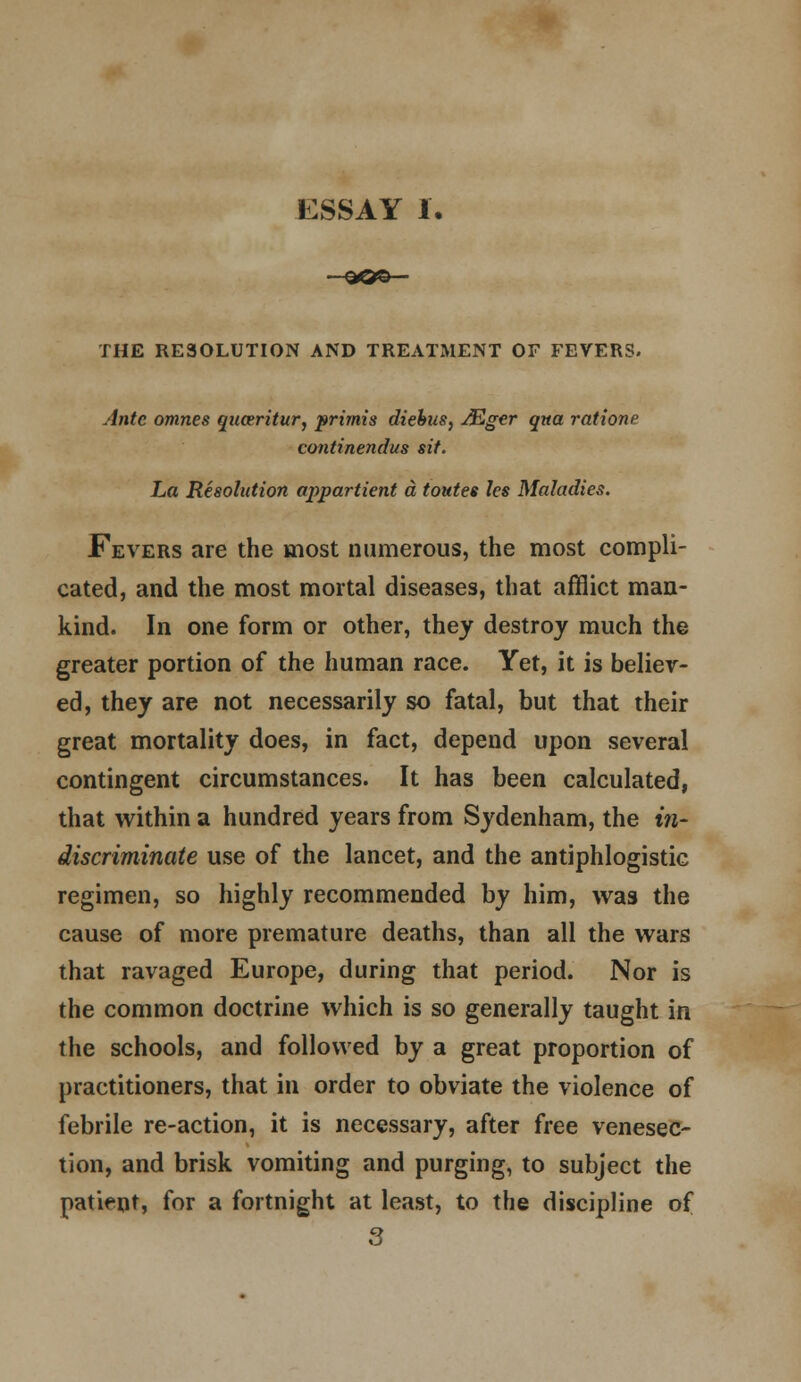 ESSAY 1. THE RESOLUTION AND TREATMENT OF FEVERS. Ante omnes quceritur, prirnis diebus, AZger qna ratione continendus sit. La Resolution appartient a toutes les Maladies. Fevers are the most numerous, the most compli- cated, and the most mortal diseases, that afflict man- kind. In one form or other, they destroy much the greater portion of the human race. Yet, it is believ- ed, they are not necessarily so fatal, but that their great mortality does, in fact, depend upon several contingent circumstances. It has been calculated, that within a hundred years from Sydenham, the in- discriminate use of the lancet, and the antiphlogistic regimen, so highly recommended by him, was the cause of more premature deaths, than all the wars that ravaged Europe, during that period. Nor is the common doctrine which is so generally taught in the schools, and followed by a great proportion of practitioners, that in order to obviate the violence of febrile re-action, it is necessary, after free venesec- tion, and brisk vomiting and purging, to subject the patient, for a fortnight at least, to the discipline of 3