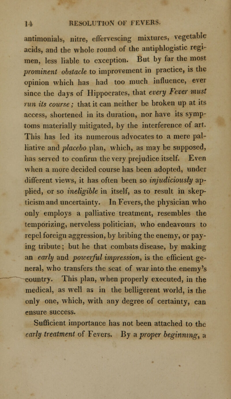 antimonials, nitre, effervescing mixtures, vegetable acids, and the whole round of the antiphlogistic regi- men, less liable to exception. But by far the most prominent obstacle to improvement in practice, is the opinion which has had too much influence, ever since the days of Hippocrates, that every Fever must run its course; that it can neither be broken up at its access, shortened in its duration, nor have its symp- toms materially mitigated, by the interference of art. This has led its numerous advocates to a mere pal- liative and placebo plan, which, as may be supposed, lias served to confirm the very prejudice itself. Even when a more decided course has been adopted, under different views, it has often been so injudiciously ap- plied, or so ineligible in itself, as to result in skep- ticism and uncertainty. In Fevers, the physician who only employs a palliative treatment, resembles the temporizing, nerveless politician, who endeavours to repel foreign aggression, by bribing the enemy, or pay- ing tribute; but he that combats disease, by making an early and powerful impression, is the efficient ge- neral, who transfers the seat of war into the enemy's country. This plan, when properly executed, in the medical, as well as in the belligerent world, is the only one, which, with any degree of certainty, can ensure success. Sufficient importance has not been attached to the early treatment of Fevers. By a proper beginning, a