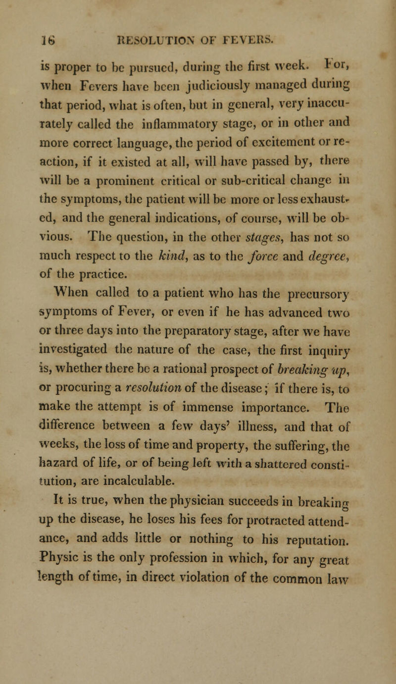 is proper to be pursued, during the first week, lor, when Fevers have been judiciously managed during that period, what is often, but in general, very inaccu- rately called the inflammatory stage, or in other and more correct language, the period of excitement or re- action, if it existed at all, will have passed by, there will be a prominent critical or sub-critical change in the symptoms, the patient will be more or less exhaust- ed, and the general indications, of course, will be ob- vious. The question, in the other stages, has not so much respect to the kind, as to the force and degree, of the practice. When called to a patient who has the precursory symptoms of Fever, or even if he has advanced two or three days into the preparatory stage, after we have investigated the nature of the case, the first inquiry is, whether there be a rational prospect of breaking up, or procuring a resolution of the disease; if there is, to make the attempt is of immense importance. The difference between a few days' illness, and that of weeks, the loss of time and property, the suffering, the hazard of life, or of being left with a shattered consti- tution, are incalculable. It is true, when the physician succeeds in breaking up the disease, he loses his fees for protracted attend- ance, and adds little or nothing to his reputation. Physic is the only profession in which, for any great length of time, in direct violation of the common law