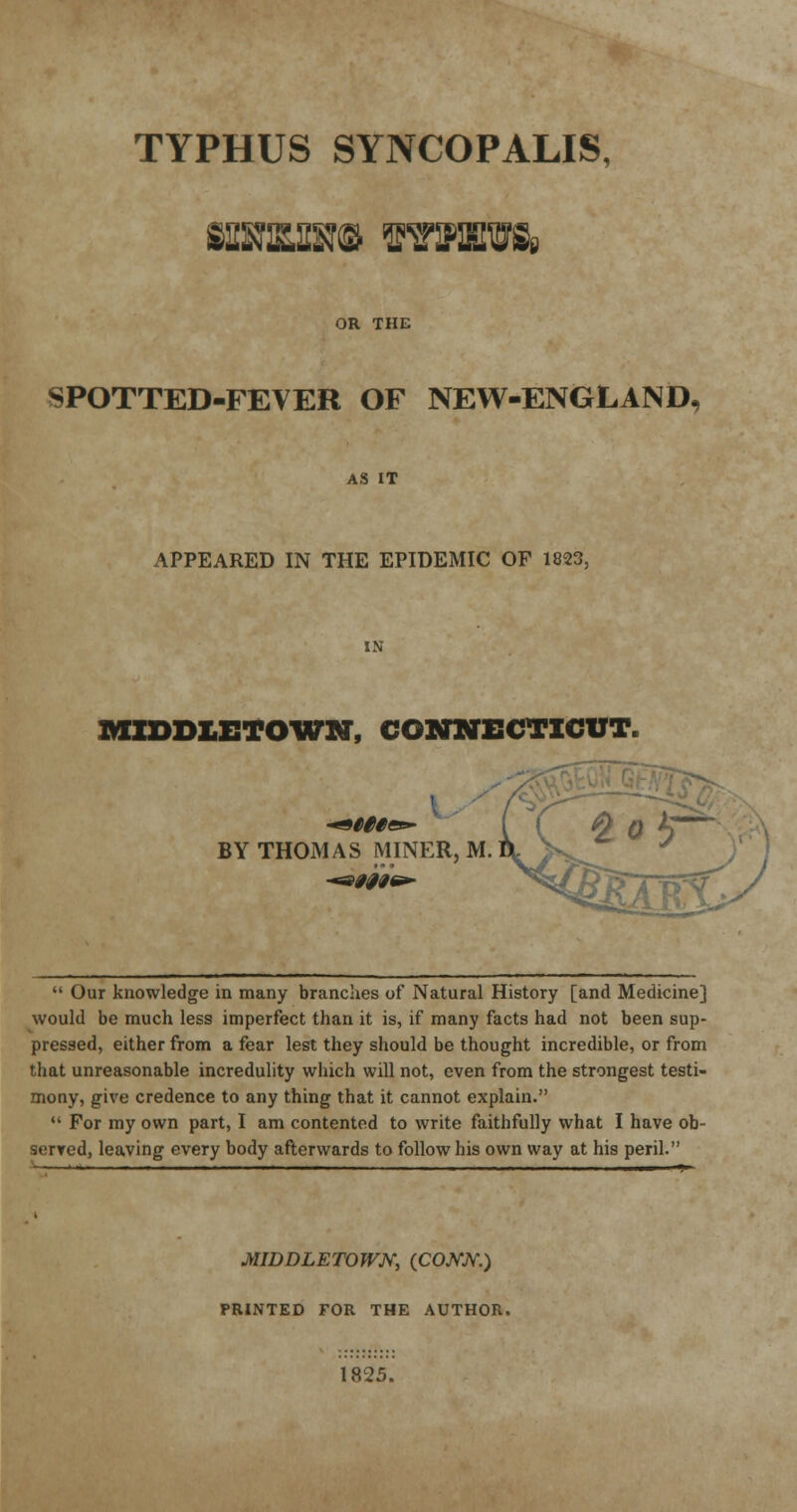 TYPHUS SYNCOPALIS, OR THE SPOTTED-FEVER OF NEW-ENGLAND, AS IT APPEARED IN THE EPIDEMIC OF 1823, MZDD1ETOWN, CONNECTICUT. BY THOMAS MINER, M.  Our knowledge in many branches of Natural History [and Medicine] would be much less imperfect than it is, if many facts had not been sup- pressed, either from a fear lest they should be thought incredible, or from that unreasonable incredulity which will not, even from the strongest testi- mony, give credence to any thing that it cannot explain.  For my own part, I am contented to write faithfully what I have ob- served, leaving every body afterwards to follow his own way at his peril. MIDDLETOWN, (COJVJV.) PRINTED FOR THE AUTHOR. 1825.