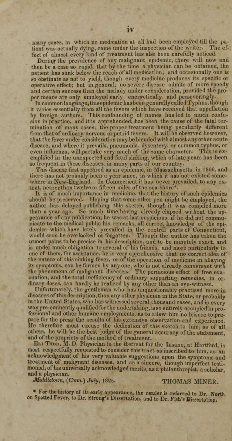 ijiany cases, in which no medication at all had been employed till the pa- tient was actually dying, came under the inspection of the writer. The ef- fect of almost every kind of treatment has also been carefully noticed. During the prevalence of any malignant epidemic, there will now and then be a case so rapid, that by the time a physician can be obtained, the patient has sunk below the reach of all medication ; and occasionally one is so obstinate as not to yield, though every medicine produces its specific or operative effect; but in general, no severe disease admits of more speedy and certain success than the malady under consideration, provided the pro- per means are only employed early, energetically, and perseveringly. In common language, this epidemic has been generally called Typhus, though it varies essentially from all the fevers which have received that appellation by foreign authors. This confounding of names has led to much confu- sion in practice, and it is apprehended, has been the cause of the fatal ter- mination of many cases; the proper treatment being peculiarly different from that of ordinary nervous or putrid fevers. It will be observed however, that the fever under consideration may be blended with almost any other acute disease, and where it prevails, pneumonia, dysentery, or common typhus, or even influenza, will partake very much of the same character. This is ex- emplified in the unexpected and fatal sinking, which of late years has been so frequent in these diseases, in many parts of our country. This disease first appeared as an epidemic, in Massachusetts, in 1806, and there has not probably been a year since, in which it has not existed some- where in New-England. In Connecticut it has never prevailed, to any ex- tent, nearer than twelve or fifteen miles of the sea-shore*. It is of much importance in medicine, that the history of such epidemics should be preserved. Hoping that some other pen might be employed, the author has delayed publishing this sketch, though it was compiled more than a year ago. So much time having already elapsed without the ap- pearance of any publication, he was at la3t suspicious, if he did not commu- nicate to the medical public his remarks, all correct knowledge of the epi- demics which have lately prevailed in the central parts of Connecticut, would soon be overlooked or forgotten. Though the author has taken the utmost pains to be precise in his description, and to be minutely exact, and is under much obligation to several of his friends, and more particularly to one of them, for assistance, he is very apprehensive that no correct idea of the nature of this sinking fever, or of the operation of medicine in allaying its symptoms, can be formed by any one, who is not already conversant with the phenomena of malignant diseases. The pernicious effect of free eva- cuation, and the total inefficiency of ordinary supporting remedies, in or- dinary doses, can hardly be realized by any other than an eye-witness. Unfortunately, the gentleman who has unquestionably practised more in diseases of this description, than any other physician in the State, or probably in the United States, who has witnessed several thousand cases, and is every way pre-eminently qualified for the undertaking, is so entirely occupied in pro- fessional and other humane employments, as to allow him no leisure to pre- pare for the press the results of his extensive observation and experience. He therefore must excuse the dedication of this sketch to him, as of all others, he will be the best judge of the general accuracy of the statement, and of the propriety of the method of treatment. Eli Todd, M. D. Physician to the Retreat for the Insane, at Hartford, is most respectfully requested to consider this tract as inscribed to him, as an acknowledgment of his very valuable suggestions upon the symptoms and treatment of malignant diseases, and as a sincere, though imperfect testi- monial, of his universally acknowledged merits, as a philanthropist, a scholar, and a physician. Jttiddletown, {Conn.) July, 1825. THOMAS MINER. * For the history of its early appearance, the reader is referred to Dr. North on Spotted Fever, to Dr. StroDg's Dissertation, and to Dr. Fish's Dissertation.