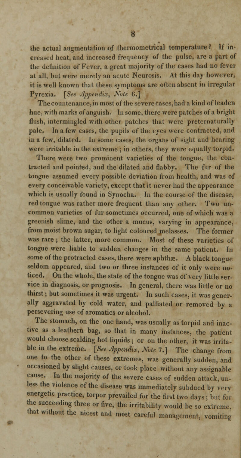 the actual augmentation of thermomclrical temperature ? If in- creased heat, and increased frequency of the pulse, are a part of the definition of Fever, a great majority of the cases had no fever at all, but were merely an acute Neurosis. At this day however, it is well known that these symptoms are often absent in irregular Pyrexia. [See Appendix, Note 6.j The countenance, in most of the severe cases, had a kind of leaden hue. with marks of anguish. In some, there were patches of a bright flush, intermingled with other patches that were preternaturally pale. In a few cases, the pupils of the eyes were contracted, and in a few, dilated. In some cases, the organs of sight and hearing were irritable in the extreme ; in others, they were equally torpid. There were two prominent varieties of the tongue, the con- tracted and pointed, and the dilated and flabby. The fur of the tongue assumed every possible deviation from health, and was of every conceivable variety, except that it never had the appearance which is usually found in Synocha. In the course of the disease, red tongue was rather more frequent than any other. Two un- common varieties of fur sometimes occurred, one of which was a greenish slime, and the other a mucus, varying in appearance, from moist brown sugar, to light coloured melasses. The former was rare ; the latter, more common. Most of these varieties of tongue were liable to sudden changes in the same patient. In some of the protracted cases, there were aphthae. A black tongue seldom appeared, and two or three instances of it only were no- ticed. On the whole, the state of the tongue was of very little ser- vice in diagnosis, or prognosis. In general, there was little or no thirst; but sometimes it was urgent. In such cases, it was gener- ally aggravated by cold water, and palliated or removed by a persevering use of aromatics or alcohol. The stomach, on the one hand, was usually as torpid and inac- tive as a leathern bag, so that in many instances, the patient would choose scalding hot liquids; or on the other, it was irrita- ble in the extreme. [See Appendix, Note 7.] The change from one to the other of these extremes, was generally sudden, and occasioned by slight causes, or took place without any assignable cause. In the majority of the severe cases of sudden attack, un- less the violence of the disease was immediately subdued by verv energetic practice, torpor prevailed for the first two days ; but for the succeeding three or five, the irritability would be so extreme, that without the nicest and most careful management, vomiting