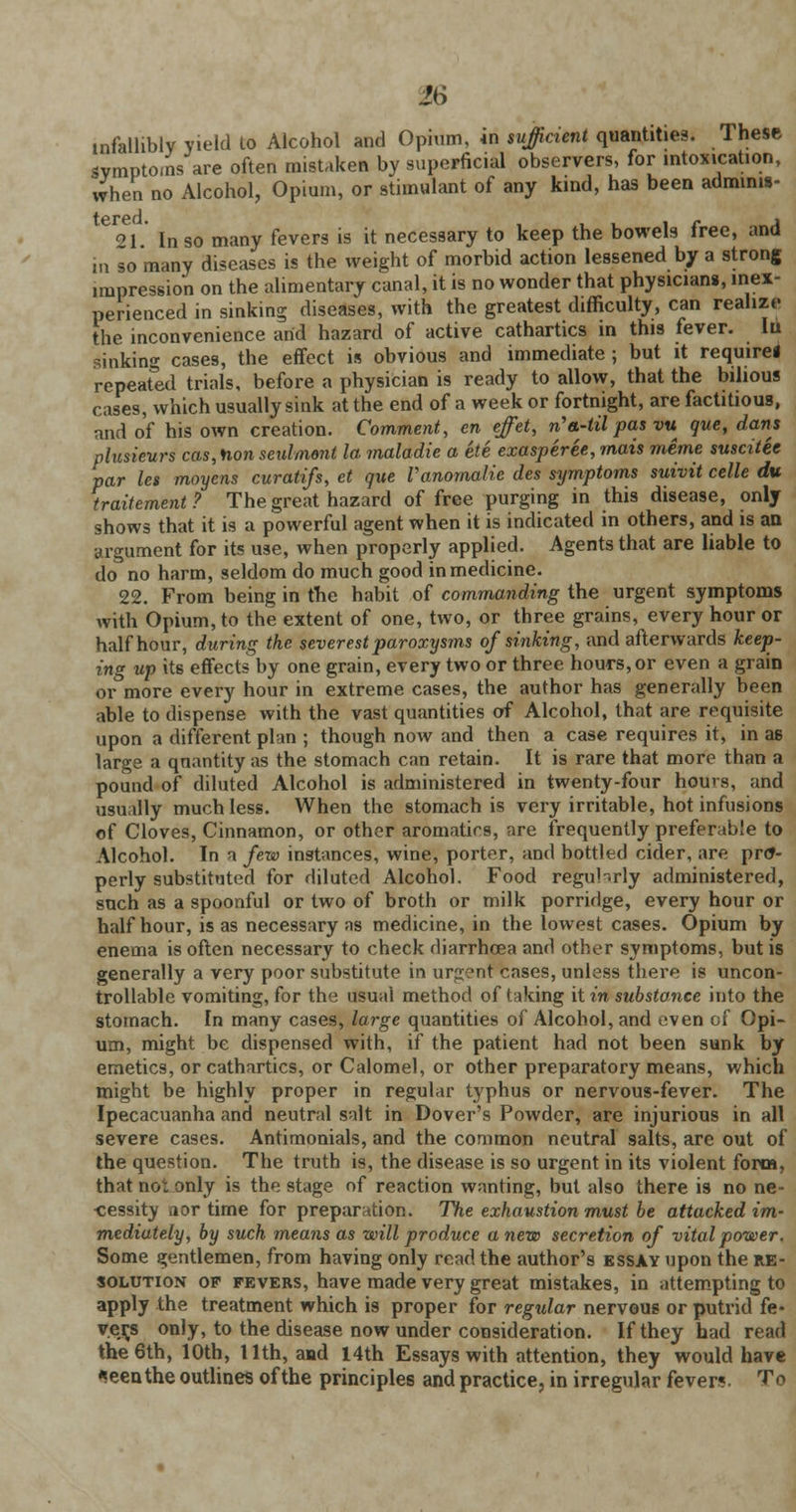 infallibly yield to Alcohol and Opium, in sufficient quantities. These symptoms are often mistaken by superficial observers, for intoxication, when no Alcohol, Opium, or stimulant of any kind, has been adminis- 91 In so many fevers is it necessary to keep the bowels free, and in so many diseases is the weight of morbid action lessened by a strong impression on the alimentary canal, it is no wonder that physicians, inex- perienced in sinking diseases, with the greatest difficulty, can realize the inconvenience arid hazard of active cathartics in this fever. Iu sinking cases, the effect is obvious and immediate ; but it require! repeafed trials, before a physician is ready to allow, that the bilious cases, which usually sink at the end of a week or fortnight, are factitious, and of his own creation. Comment, en effet, n'a-til pas vu que, dans plusieurs cas, Hon seulmont la maladie a ete exasperee, mats meme susatee par les moyens curatifs, et que Vanomalie des symptoms suivit celle du traitement? The great hazard of free purging in this disease, only shows that it is a powerful agent when it is indicated in others, and is an argument for its use, when properly applied. Agents that are liable to do no harm, seldom do much good in medicine. 22. From being in the habit of commanding the urgent symptoms with Opium, to the extent of one, two, or three grains, every hour or half hour, during the severest paroxysms of sinking, and afterwards keep- ing up its effects by one grain, every two or three hours, or even a grain or more every hour in extreme cases, the author has generally been able to dispense with the vast quantities of Alcohol, that are requisite upon a different plan ; though now and then a case requires it, in as large a qnantity as the stomach can retain. It is rare that more than a pound of* diluted Alcohol is administered in twenty-four hours, and usually much less. When the stomach is very irritable, hot infusions of Cloves, Cinnamon, or other aromatics, are frequently preferable to Alcohol. In a few instances, wine, porter, and bottled cider, are pro- perly substituted for diluted Alcohol. Food reguhrly administered, such as a spoonful or two of broth or milk porridge, every hour or half hour, is as necessary as medicine, in the lowest cases. Opium by enema is often necessary to check diarrhoea and other symptoms, but is generally a very poor substitute in urgent cases, unless there is uncon- trollable vomiting, for the usual method of taking it in substance into the stomach. In many cases, large quantities of Alcohol, and even of Opi- um, might be dispensed with, if the patient had not been sunk by emetics, or cathartics, or Calomel, or other preparatory means, which might be highly proper in regular typhus or nervous-fever. The Ipecacuanha and neutral salt in Dover's Powder, are injurious in all severe cases. Antimonials, and the common neutral salts, are out of the question. The truth is, the disease is so urgent in its violent form, that not only is the stage of reaction wanting, but also there is no ne- cessity aor time for preparation. The exhaustion must be attacked im- mediately, by such means as will produce a new secretion of vital power. Some gentlemen, from having only read the author's essay upon the re- solution of fevers, have made very great mistakes, in attempting to apply the treatment which is proper for regular nervous or putrid fe- vers only, to the disease now under consideration. If they had read the 6th, 10th, 11th, and 14th Essays with attention, they would have «eenthe outlines of the principles and practice, in irregular fever?- To