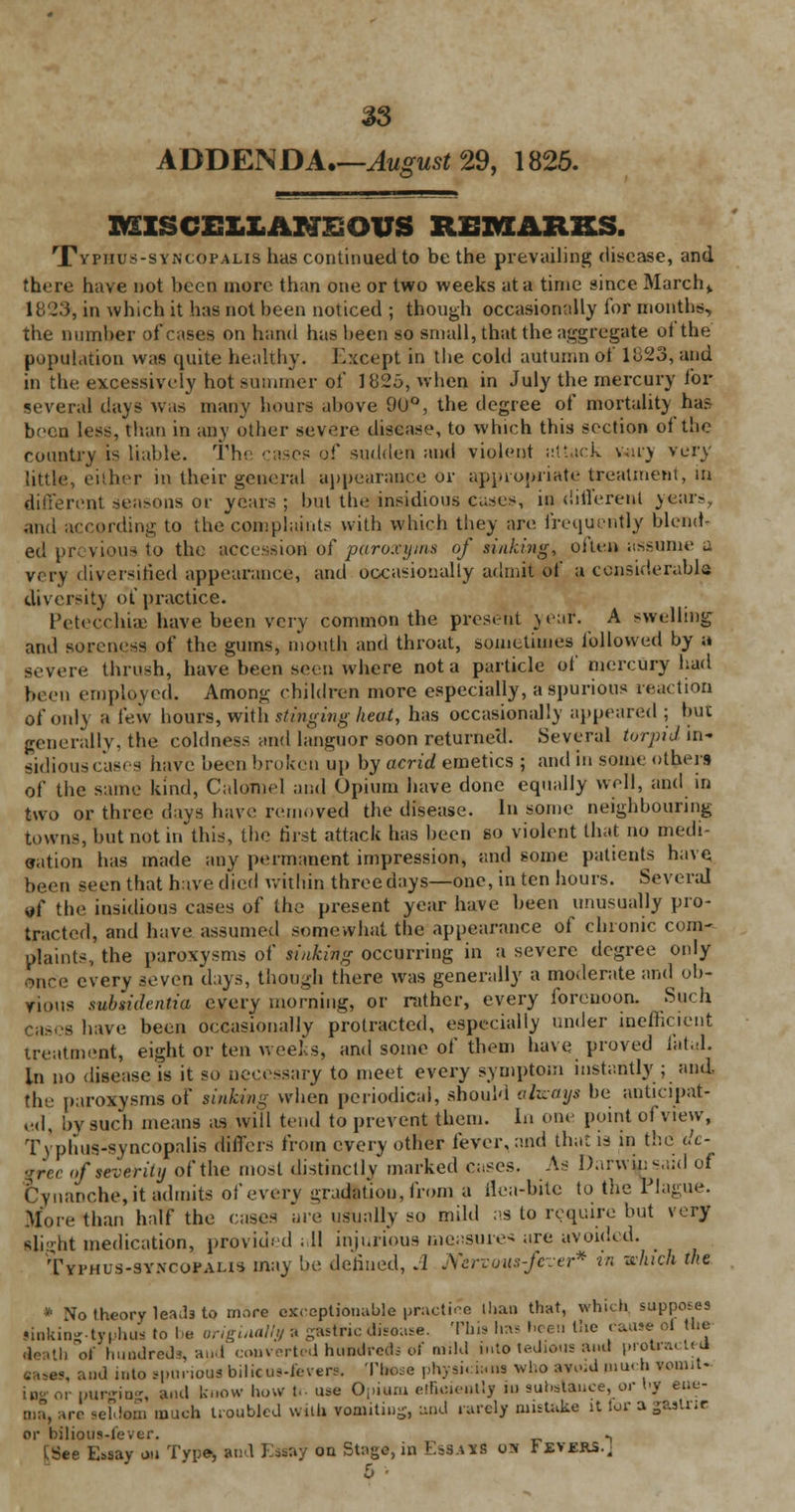 ADDENDA.—August 29, 1825. MISCELLANEOUS REMARKS. Typjius-syncopalis has continued to be the prevailing disease, and there have not been more than one or two weeks at a time since March * 1825, in which it has not been noticed ; though occasionally ibr months, the number of cases on hand has been so small, that the aggregate of the population was quite healthy. Except in the cold autumn of 11323, and in the excessively hot summer of 1825, when in July the mercury for several days was many hours above 90°, the degree of mortality has been less, than in any other severe disease, to which this section of the country is liable. The cases of sudden and violent attack wil'J very little, either in their general appearance or appropriate treatment, m different seasons or years; but the insidious cases, indifferent years, ana according to the complaints with which they are. frequently blend- ed or. v it'u- to the accession of paroxyins of sinking, often assume a very diversified appearance, and occasionally admit of a considerable diversity of practice. Petecchiae have been very common the present year. A swelling and soreness of the gums, mouth and throat, sometimes followed by a severe thrush, have been seen where not a particle of mercury had been employed. Among children more especially, a spurious reaction ofonK a lew hours, with stinging heat, has occasionally appeared ; but generally, the coldness and languor soon returned. .Several torpid in- sidiouscascs have beenbroken up by acrid emetics ; and in some others of the same kind, Calomel and Opium have done equally well, and in two or three days have removed the disease. In some neighbouring towns, but not in this, the first attack has been so violent that no medi- cation has made any permanent impression, and some patients have been seen that have died within three days—one, in ten hours. Several yf the insidious cases of the present year have been unusually pro- tracted, and have assumed somewhat the appearance of chronic com- plaints., the paroxysms of sinking occurring in a severe degree only ©nee every ^'ven days, though there was generally a moderate and ob- vious subridentia every morning, or rather, every forenoon. Such Cases have been occasionally protracted, especially under inefficient treatment, eight or ten weeks, and some of them have proved fatal. in no disease is it so necessary to meet every symptom instantly ; and More than half the cases are usually so mild :>s to require but very Blight medication, provided . II injurious measure* are avoided. Typhus-sy.vcopahs may be defined, A Nervous-fezer* in which the * No theory le^b to more exceptionable practice than that, which supposes •inkinjjtyphus to be originally :. gastric disease. This has heeu the cause of the faith of hundreds, and converted hundreds of mild into tedious and protra. t. J j, and into sporioua bilicus-feverB. Those physicians who avoid niuch want- ing or purging, and know how t. use Opiam etBoieaUy iu substance, or by eue- ire seldom much troubled with vomiting, und rarely mistake u lor a gtstne or bilious-lever. ., [See E=.say on Tvpe, and Essay on Stage, in EsSATfi o» Fevers.. b ■